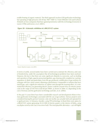131
enable heating of organic material. The third approach involves CFB gasification technology,
but operating at high pressures (20-30 bar, 900°-1000° C). Foster Wheeler (US) and Carbona
(Finland) are two companies that have gained prominence with this technology [Consonni &
Larson (1996) and Larson, et al. (2001)].
Figure 20 – Schematic exhibition of a BIG/GT-CC system
Source: Based on Larson, et al (2001).
In terms of yields, several studies have been carried out to estimate the efficiency and costs
of bioelectricity, under the assumption that all technological problems have been resolved.
However, the fact is that there are some significant obstacles to overcome, such as feeding
and operation of high capacity pressurized gasifiers, gas cleaning with complete tar cracking,
separation of alkali and particulates from the gas produced, modification of gas turbines for
using gas with low caloric power obtaining a performance comparable to turbines that burn
natural gas, and a significant reduction of capital costs through the learning effect. It is esti-
mated that efficiency for generating electric power could be around 45%, for electric power
costs in the range of US$ 40 to US$ 60 per MWh, as shown in Table 23, depending on the
cost of biomass and the gasification technology used [Jin, et al. (2006)].
In the past 15 years there have been considerable research and development efforts in bio-
mass gasification technologies associated with the use of gas turbines. Various projects were
considered during this period; however, only one facility was actually built and operated for
a significant time, in Värnamo, Sweden, using TPS technology. In Brazil there were plans for
a BIG/GT-CC system generating 30-32 MW of electric power, in the interior of Bahia, using
eucalyptus wood as fuel, but it was never built. The most plausible alternative —yet still highly
Bioetanol-Ingles-05.indd 131Bioetanol-Ingles-05.indd 131 11/11/2008 16:27:4611/11/2008 16:27:46
 