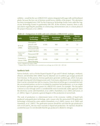 132
unlikely— would be the use of BIG/GT-CC systems integrated with sugar mills and bioethanol
plants, because the low cost of biomass would favour viability of the project. This alternative
has been investigated since 1997 by the Copersucar Technology Center (now called the Sug-
arcane Technology Center) in partnership with TPS. At the moment, however, there is only
speculation regarding the possibility of constructing a demonstration unit, in a future phase of
the project [Hassuani, et al. (2005)].
Table 23 – Comparison of yields and costs estimates of BIG/GT-CC systems
Study
Gasification
Technology
Efficiency
Relative to
PCI
Investment
(US$/kW)
Biomass
Cost (US$/
GJ)
Electric
Power Cost
(US$/MWh)
Jin et al.
(2006)
Atmospheric
pressure with
indirect heating
43.8% 968 3.0 55
Pressurized with
oxygen injection
45% 1,059 3.0 52
Faaij et al.*
(1998)
Pressurized CBF 54% 1,950 4.0 80
Consonni &
Larson (1996)
Atmospheric
pressure with
direct heating
41.9% 1,500 2.0 49
Source: Adapted from Seabra (2008).
* Original values in Dutch florins were converted at an exchange rate of US$ 1.00 = Dfl 2.00.
Synthesis fuels
Various biofuels, such as Fischer-Tropsch liquids (FT gas and FT diesel), hydrogen, methanol,
ethanol, and dimethyl ether (DME) may be obtained out of synthesis gas (syngas) produced
from biomass. In this process, biomass gasification generates synthesis gas, which must pass
through cleaning and reforming processes and, if necessary, adjustment of its composition, so
that it can be converted into fuel in a reactor. Given that not all the gas is converted into fuel,
the unconverted portion can be re-circulated (to maximize fuel production), or it can simply
be burned to generate electric power (in a BIG/GT-CC system, for example). The last option
is known as once-through and it is considered the most economically viable approach when
the electricity can be sold [Hamelinck, et al. (2001), Hamelinck, et al. (2003) and Larson, et
al. (2005)]. Figure 21 presents a general diagram of the production of several fuels.
The scale of production is a determinant factor of the economic viability of liquid fuels
produced using gasification technology, and a reason why the pressurized CFB gasification
technology is favoured by some authors [Hamelinck, et al. (2003), Larson, et al. (2005) and
Hamelinck, et al. (2001)]. The gasification process should be such that the gas produced is
rich in CO and H2
, the two main reactants in liquid fuel production. Air injection should be
avoided because it is not desirable that the gas produced is diluted in nitrogen.
Bioetanol-Ingles-05.indd 132Bioetanol-Ingles-05.indd 132 11/11/2008 16:27:4711/11/2008 16:27:47
 