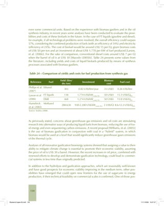 134
even some commercial units. Based on the experience with biomass gasifiers and in the oil
synthesis industry, in recent years some analyses have been conducted to evaluate the possi-
bilities and costs of these biofuels in the future. In the case of FT liquids (gasoline and diesel),
for example, if all technological problems were resolved, the overall efficiency could surpass
57%, considering the combined production of fuels (with an efficiency of 34%) and electricity
(efficiency of 23%). The cost of biofuel would be around US$ 15 per GJ, given biomass costs
of US$ 50 per ton and an investment of about US$ 1,770 per kW of fuel produced [Larson,
et al. (2006)]. For the sake of comparison, conventional diesel costs around US$ 7 per GJ
when the barrel of oil is at US$ 30 [Macedo (2005b)]. Table 24 presents some values from
the literature, including yields and costs of liquid biofuels produced by means of synthesis
processes associated with biomass gasifiers.
Table 24 – Comparison of yields and costs for fuel production from synthesis gas
Reference Fuel
Yield (litre/
dry ton)
Investment
Biomass
cost
Fuel cost
Phillips et al.
(2007)
Ethanol
303 0.82 US$/litre/year 35 US$/t 0.26 US$/litre
Larson et al.
(2006)
FT liquids 138 1,774 US$/kWcomb, PCI
50 US$/t 15.3 US$/GJPCI
DME 468 1,274 US$/kWcomb, PCI
50 US$/t 13.8 US$/GJPCI
Hamelinck
et al. (2002)
Methanol
280-630 930-2,200 US$/kWcomb, PCS
2 US$/GJ 8.6-12.2 US$/GJPCS
Source: Seabra (2008).
As previously stated, concerns about greenhouse gas emissions and oil costs are stimulating
research into alternative ways of producing liquid fuels from biomass, reducing the use of fos-
sil energy and even sequestering carbon emissions. A recent proposal [Williams, et al. (2005)]
is the use of biomass gasification in conjunction with coal in a “hybrid” system, in which
biomass would be used at a level that would significantly reduce greenhouse gases emissions
of the thermal cycle.
Analyses of all innovative gasification bioenergy systems showed that assigning a value to their
ability to mitigate climate change is essential to promote their economic viability, assuming
the price of oil is US$ 30 a barrel. However, the recent increases in oil price, combined with
renewed efforts to develop and demonstrate gasification technology, could lead to commer-
cial systems in less time than originally predicted.
In addition to the hydrolysis and gasification approaches, which are reasonably well-known
and have good prospects for economic viability improving in the medium term, other pos-
sibilities have emerged that could open new frontiers for the use of sugarcane in energy
production, if their technical feasibility on commercial scales is confirmed. One of those pos-
Bioetanol-Ingles-05.indd 134Bioetanol-Ingles-05.indd 134 11/11/2008 16:27:4711/11/2008 16:27:47
 