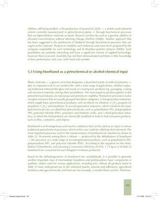 135
sibilities, still being studied, is the production of butanol (C4
H8
O) — a widely-used industrial
solvent currently manufactured in petrochemical plants — through biochemical processes
that use lignocellulosic materials as inputs. Butanol can then be used as a gasoline additive in
elevated concentrations without affecting mileage [DuPont (2008)]. Another approach that
has been suggested is the production of biodiesel through biochemical processes that use
sugars as the substrate. Projects to establish such industrial units have been proposed by the
company responsible for such technology and its Brazilian partners [Amyris (2008)]. Such
possibilities are certainly interesting and have a significant volume of applied technology;
however, their economic feasibility has not been demonstrated and there is little knowledge
of their performance and costs, both fixed and variable.
5.3 Using bioethanol as a petrochemical or alcohol-chemical input
Plastic materials — a generic term that designates a diversified family of artificial polymers —
play an important role in our modern life, with a wide range of applications, whether replac-
ing traditional materials like glass and wood, or creating new products (eg, packaging, coating
and structural materials, among other possibilities). The main inputs to produce plastics in the
petrochemical industry are natural gas and petroleum- naphtha. Production processes involve
complex reactions that are usually grouped into three categories: a) first generation industries,
which supply basic petrochemical products, such as ethene (or ethylene, C2
H4
), propene (or
propylene, C3
H6
) and butadiene; b) second generation industries, which transform the basic
petrochemicals into so-called final petrochemicals, such as polyethylene (PE), polypropylene
(PP), polyvinyl chloride (PVC), polyesters and ethylene oxide; and c) third generation indus-
tries, in which the final products are chemically modified or built-in final consumer products,
such as films, containers, and objects.
Bioethanol is an homogeneous and reactive substance that can be used as an input in various
traditional petrochemical processes, which in this case could be called alcohol-chemical. The
most important processes used in the transformation of bioethanol are classified as shown in
Table 25. Prominent among them is ethane — produced by the dehydration of bioethanol
— the precursor of a wide range of second generation products, such as polyethylene (PE),
polypropylene (PP), and polyvinyl chloride (PVC). According to the equation for the dehy-
dration of bioethanol, and assuming a conversion efficiency of 95%, 1.73 kg or 2.18 litres of
bioethanol are consumed for each kilogram of ethane produced.
Based on the dehydrogenation of bioethanol into acetaldehyde, it is possible to generate
another important class of intermediate butadiene and polybutadiene basic components of
synthetic rubber used for various applications, including tires. Almost all products listed in
Table 25 have widespread use in the industrial (paints, solvents and adhesives), agricultural
(fertilizers and agrochemicals) and final use (for example, in textile fibres) sectors. Therefore,
Bioetanol-Ingles-05.indd 135Bioetanol-Ingles-05.indd 135 11/11/2008 16:27:4711/11/2008 16:27:47
 