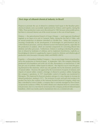 137
First steps of ethanol-chemical industry in Brazil
Projects to promote the use of ethanol to substitute fossil inputs in the Brazilian petro-
chemical industry were successfully implemented by Oxiteno and Coperbo, during the
1980s. These production routes were discontinued in 1985 because unfavourable prices,
but there is renewed interest out of the recent increase in the cost of fossil inputs.
Oxiteno — the petrochemical branch of Grupo Ultrapar — used sugarcane bioethanol
regularly as an input at its unit in Camaçari, Bahia, during the first half of 1980s, with
an annual production of ethylene estimated at 230,000 tons. Today, the company is
investing considerably on the development of technologies for petrochemical and al-
cohol-chemical processes, and has obtained several international patents, especially for
the production of catalysts, which are essential components for converting ethanol into
ethylene and other precursors. Furthermore, Oxiteno is working to develop the produc-
tion of ethanol by hydrolysis of cellulose and to implement biorefineries, explicitly ac-
knowledging its interest in supplying the inputs it needs for ethylene and ethylene-glycol
production units [Inovação Unicamp (2006) and BNDES (2007)].
Coperbo — a Pernambuco Rubber Company — has an even longer history tying bioetha-
nol to the production of chemical inputs. In September 1965, this company started the
production of its butadiene unit in the city of Cabo, Pernambuco, to manufacture 27,500
tons per year of synthetic rubber based on ethanol. The objective was to meet the grow-
ing demand for this elastomer, which was only partially met by the domestic production
of natural rubber. However, the approval by the Government of exports of molasses and
imports of natural rubber created a shortage of ethanol to produce rubber, hampering
the company’s operations. In 1971 shareholder control of Coperbo was transferred to
Petroquisa. This improved its financial situation and gave it a new impulse to increase its
ethanol production, starting in 1975. The inclusion of acetic acid and vinyl acetate in its
product line led to the creation of the National Alcohol-Chemical Company, which was
later controlled by Union Carbide, a company that is currently managed by Dow Chemi-
cal [Jornal do Comércio (1999)]. No further details were obtained about its current indus-
trial processes, but it is a fact that for several years this company produced ethanol-based
butadiene, which was mainly used to manufacture tires on a commercial scale.
Bioetanol-Ingles-05.indd 137Bioetanol-Ingles-05.indd 137 11/11/2008 16:27:4811/11/2008 16:27:48
 