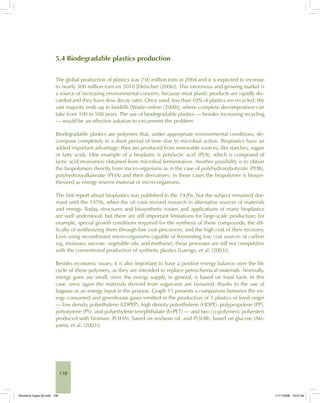 138
5.4 Biodegradable plastics production
The global production of plastics was 230 million tons in 2004 and it is expected to increase
to nearly 300 million tons en 2010 [Dröscher (2006)]. This enormous and growing market is
a source of increasing environmental concern, because most plastic products are rapidly dis-
carded and they have slow decay rates. Once used, less than 10% of plastics are recycled; the
vast majority ends up in landfills [Waste-online (2008)], where complete decomposition can
take from 100 to 500 years. The use of biodegradable plastics — besides increasing recycling
— would be an effective solution to circumvent the problem.
Biodegradable plastics are polymers that, under appropriate environmental conditions, de-
compose completely in a short period of time due to microbial action. Bioplastics have an
added important advantage: they are produced from renewable sources, like starches, sugars
or fatty acids. One example of a bioplastic is polylactic acid (PLA), which is composed of
lactic acid monomers obtained from microbial fermentation. Another possibility is to obtain
the biopolymers directly from micro-organisms as in the case of polyhydroxybutyrate (PHB),
polyhydroxyalkanoate (PHA) and their derivatives; in these cases the biopolymer is biosyn-
thesized as energy reserve material of micro-organisms.
The first report about bioplastics was published in the 1920s, but the subject remained dor-
mant until the 1970s, when the oil crisis revived research in alternative sources of materials
and energy. Today, structures and biosynthetic routes and applications of many bioplastics
are well understood, but there are still important limitations for large-scale production; for
example, special growth conditions required for the synthesis of these compounds, the dif-
ficulty of synthesizing them through low cost precursors, and the high cost of their recovery.
Even using recombinant micro-organisms capable of fermenting low cost sources of carbon
(eg, molasses, sucrose, vegetable oils, and methane), these processes are still not competitive
with the conventional production of synthetic plastics [Luengo, et al. (2003)].
Besides economic issues, it is also important to have a positive energy balance over the life
cycle of these polymers, as they are intended to replace petrochemical materials. Normally,
energy gains are small, since the energy supply, in general, is based on fossil fuels. In this
case, once again the materials derived from sugarcane are favoured, thanks to the use of
bagasse as an energy input in the process. Graph 15 presents a comparison between the en-
ergy consumed and greenhouse gases emitted in the production of 5 plastics of fossil origin
— low density polyethylene (LDPEP), high density polyethylene (HDPE), polypropylene (PP),
polystyrene (PS), and polyethylene terephthalate (b-PET) — and two co-polymeric polyesters
produced with biomass: P(3HA), based on soybean oil, and P(3HB), based on glucose [Aki-
yama, et al. (2003)].
Bioetanol-Ingles-05.indd 138Bioetanol-Ingles-05.indd 138 11/11/2008 16:27:4811/11/2008 16:27:48
 
