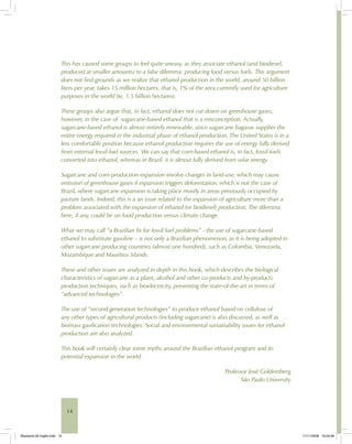 14
This has caused some groups to feel quite uneasy, as they associate ethanol (and biodiesel,
produced at smaller amounts) to a false dilemma: producing food versus fuels. This argument
does not find grounds as we realize that ethanol production in the world, around 50 billion
liters per year, takes 15 million hectares, that is, 1% of the area currently used for agriculture
purposes in the world (ie, 1.5 billion hectares).
These groups also argue that, in fact, ethanol does not cut down on greenhouse gases;
however, in the case of sugarcane-based ethanol that is a misconception. Actually,
sugarcane-based ethanol is almost entirely renewable, since sugarcane bagasse supplies the
entire energy required in the industrial phase of ethanol production. The United States is in a
less comfortable position because ethanol production requires the use of energy fully derived
from external fossil-fuel sources. We can say that corn-based ethanol is, in fact, fossil-fuels
converted into ethanol, whereas in Brazil, it is almost fully derived from solar energy.
Sugarcane and corn production expansion involve changes in land-use, which may cause
emission of greenhouse gases if expansion triggers deforestation, which is not the case of
Brazil, where sugarcane expansion is taking place mostly in areas previously occupied by
pasture lands. Indeed, this is a an issue related to the expansion of agriculture more than a
problem associated with the expansion of ethanol (or biodiesel) production. The dilemma
here, if any, could be on food production versus climate change.
What we may call “a Brazilian fix for fossil fuel problems” - the use of sugarcane-based
ethanol to substitute gasoline – is not only a Brazilian phenomenon, as it is being adopted in
other sugarcane producing countries (almost one hundred), such as Colombia, Venezuela,
Mozambique and Mauritius Islands.
These and other issues are analyzed in depth in this book, which describes the biological
characteristics of sugarcane as a plant, alcohol and other co-products and by-products
production techniques, such as bioelectricity, presenting the state-of-the-art in terms of
“advanced technologies”.
The use of “second generation technologies” to produce ethanol based on cellulose of
any other types of agricultural products (including sugarcane) is also discussed, as well as
biomass gasification technologies. Social and environmental sustainability issues for ethanol
production are also analyzed.
This book will certainly clear some myths around the Brazilian ethanol program and its
potential expansion in the world.
Professor José Goldemberg
São Paulo University
Bioetanol-00 Inglês.indd 14Bioetanol-00 Inglês.indd 14 11/11/2008 16:23:4611/11/2008 16:23:46
 