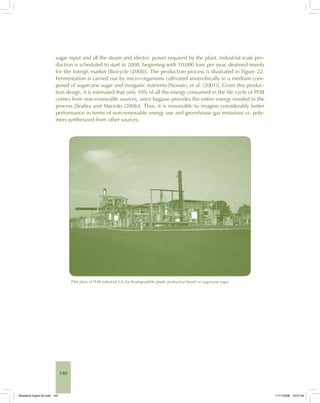 140
sugar input and all the steam and electric power required by the plant. Industrial scale pro-
duction is scheduled to start in 2008, beginning with 10,000 tons per year, destined mainly
for the foreign market [Biocycle (2008)]. The production process is illustrated in Figure 22.
Fermentation is carried out by micro-organisms cultivated anaerobically in a medium com-
posed of sugarcane sugar and inorganic nutrients [Nonato, et al. (2001)]. Given this produc-
tion design, it is estimated that only 10% of all the energy consumed in the life cycle of PHB
comes from non-renewable sources, since bagasse provides the entire energy needed in the
process [Seabra and Macedo (2006)]. Thus, it is reasonable to imagine considerably better
performance in terms of non-renewable energy use and greenhouse gas emissions vs. poly-
mers synthesized from other sources.
Pilot plant of PHB Industrial S.A. for biodegradable plastic production based on sugarcane sugar.
Bioetanol-Ingles-05.indd 140Bioetanol-Ingles-05.indd 140 11/11/2008 16:27:4811/11/2008 16:27:48
 