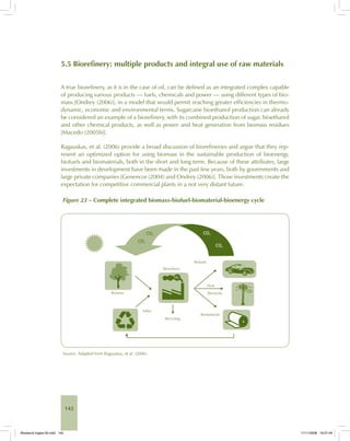 142
5.5 Biorefinery: multiple products and integral use of raw materials
A true biorefinery, as it is in the case of oil, can be defined as an integrated complex capable
of producing various products — fuels, chemicals and power — using different types of bio-
mass [Ondrey (2006)], in a model that would permit reaching greater efficiencies in thermo-
dynamic, economic and environmental terms. Sugarcane bioethanol production can already
be considered an example of a biorefinery, with its combined production of sugar, bioethanol
and other chemical products, as well as power and heat generation from biomass residues
[Macedo (2005b)].
Ragauskas, et al. (2006) provide a broad discussion of biorefineries and argue that they rep-
resent an optimized option for using biomass in the sustainable production of bioenergy,
biofuels and biomaterials, both in the short and long term. Because of these attributes, large
investments in development have been made in the past few years, both by governments and
large private companies [Genencor (2004) and Ondrey (2006)]. Those investments create the
expectation for competitive commercial plants in a not very distant future.
Figure 23 – Complete integrated biomass-biofuel-biomaterial-bioenergy cycle
Source: Adapted from Ragauskas, et al. (2006).
Bioetanol-Ingles-05.indd 142Bioetanol-Ingles-05.indd 142 11/11/2008 16:27:4911/11/2008 16:27:49
 