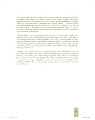 143
Some analyses of hypothetical “biorefineries” have contemplated the use of technologies that
are expected to be “mature” in the future. Lynd et al. (2005) visualize the future self-sufficient
production of power, Fischer-Tropsch fuels, and hydrogen, based on lignocellulosic materials,
as well as scenarios involving the co-production of bioethanol-power, FT bioethanol-power-
fuels, bioethanol-hydrogen or other combinations of products in conjunction with the pro-
duction of protein. In the analysis, some scenarios demonstrate global energy efficiency on
the order of 70% and economic competitiveness with conventional processes based on fossil
fuels prices of the last few years.
A similar process of productive diversification and by-products valorization is taking place
in forest-based industries. Analyses of the process envision the production of paper and cel-
lulose, energy and a variety of chemical products, contributing to increase process efficiency,
improve the benefit/cost ratio, and reduce environmental impacts [Karlsson (2007)]. The for-
est-based industry presents growth prospects which are similar to those in the sugarcane
agroindustry, as well as interesting synergies between both industries in the development of
technologies and markets.
Throughout this chapter it was possible to perceive the enormous potential associated with
gasification technology as well as the possibilities of technologies for producing energy and
different fuels. As a final point, and illustrating the potential of hydrolysis, it is important to
bear in mind that when that technology becomes commercial and competitive, all biochemi-
cal sugar-processes for producing plastics, organic acids and solvents, among others, will no
longer be restricted to the conventional sugar industry, but could be derived from any other
source of biomass.
Bioetanol-Ingles-05.indd 143Bioetanol-Ingles-05.indd 143 11/11/2008 16:27:4911/11/2008 16:27:49
 