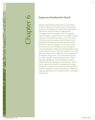 Chapter6
Sugarcane bioethanol in Brazil
Sugarcane bioethanol has been used as a fuel in Brazil
for almost 100 years. Its evolution traces an interesting
history, from the progressive construction of institutional
infrastructure and the evolution of agroindustrial
technology (which in themselves shows an exemplary
trajectory of gains in productivity) to the steadily increasing
importance of environmental aspects, such as the need
to reducing water consumption and recycling it. In the
paragraphs that follow, the Brazilian experience will be
discussed in depth. The analysis starts with an overview
of the historical use of bioethanol as fuel, stressing the
crucial role played by a legal and institutional infrastructure
created along the process, which has paved the way for this
alternative energy source to become a vital component of
the Brazilian energy matrix. The second section presents
the current situation of bioethanol production in Brazil,
especially regarding the issues of production facilities
and perspectives for development of production. The last
section explores the evolution of bioethanol technology
innovations, focusing on the research and development of
methods, equipment and processes that have enabled the
sugarcane agroindustry to consolidate itself as a sustainable
energy source.
Bioetanol-Ingles-06.indd 145Bioetanol-Ingles-06.indd 145 11/11/2008 16:28:1911/11/2008 16:28:19
 