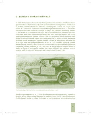 147
6.1 Evolution of bioethanol fuel in Brazil
In 1903, the I Congresso Nacional sobre Aplicações Industriais do Álcool (First National Con-
gress on Industrial Applications of Alcohol) recommended the development of infrastructure
to produce automotive bioethanol in Brazil [Goldemberg et al. (1993)]. The Estação Experi-
mental de Combustíveis e Minérios (Fuel and Mining Experimental Station) — which later
became known as the Instituto Nacional de Tecnologia (INT) (National Technology Institute)
— was created in 1920 and many successful tests on bioethanol driven vehicles (called «mo-
tor alcohol» at the time) were conducted there at that time. The stated objective was to sub-
stitute petroleum-derived gasoline, a product that had always been scarce and whose price
tended to increase over time [Castro and Schwartzman (1981)]. Several pioneers at that time
promoted the use of bioethanol to power vehicles: Heraldo de Souza Mattos, who took part
in car races using pure hydrated bioethanol as fuel, in 1923; Fernando Sabino de Oliveira,
author of a book entitled O álcool-motor e os motores a explosão (Bioethanol and the internal
combustion engines), published in 1937; and Lauro de Barros Siciliano, author of dozens of
studies on the use of bioethanol in engines, who conducted bench and road tests, in an at-
tempt to spark the interest of government and entrepreneurs [Vargas (1994)].
Ford vehicle adapted by INT in 1925 for demonstrations of the use of bioethanol as fuel.
Based on these experiences, in 1931 the Brazilian government implemented a compulsory
blend of at least 5% anhydrous bioethanol in gasoline (Decree 19.717, signed by President
Getúlio Vargas), aiming to reduce the impacts of total dependence on petroleum-derived
Bioetanol-Ingles-06.indd 147Bioetanol-Ingles-06.indd 147 11/11/2008 16:28:1911/11/2008 16:28:19
 