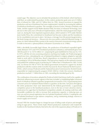 149
crystal sugar. The objective was to stimulate the production of this biofuel, which had been,
until then, an undervalued by-product. In this context, production goals were set of 3 billion
litres of ethanol for 1980, and 10.7 billion litres for 1985. Several incentives to expand the
production and use of bioethanol fuel were implemented, initially by increasing the addition
of anhydrous bioethanol to gasoline. The oversight of Severo Gomes, Minister of Industry and
Trade, and the support of José Walter Bautista Vidal, Secretary of Industrial Technology, were
decisive in the early years of Proálcool implementation, when the initial program took shape.
Later on, during the most important expansion phase, which started in 1979 under Minister
João Camilo Pena, the commitment to bioethanol fuel became evident and the foundations
for its consolidation were put in place. Serving as a message from this pioneering generation,
the book Energia da biomassa – Alavanca de uma nova política industrial (Biomass Energy: In
praise of a New Industrial Policy) points to the need to transcend conventional energy systems
in order to become a «photosynthesis civilization» [Guimarães et al. (1986)].
With a decidedly favourable legal climate, the production of bioethanol expanded signifi-
cantly. Between 1975 and 1979, bioethanol production (anhydrous and hydrated) grew from
580 thousand m³ to 3.676 million m³, surpassing the goal established for that year by 15%.
In 1979, with the oil crisis worsening and prices reaching new heights, the Proálcool program
gained new force, stimulating the use of hydrated bioethanol in engines adapted or specially
made to work with it. At that time, Brazil’s dependence on imported oil was around 85%,
accounting for 32% of all Brazilian imports. This had serious impacts on the national economy
and justified the ambitious goal of producing 10.7 billion litres of bioethanol in 1985. To this
end, via Decree 83.700 of 1979, the federal government increased its support for alcohol
production with the creation of the Conselho Nacional do Álcool (National Alcohol Council –
CNAL), which oversaw Proálcool and the National Executive Commission for Alcohol (Cenal),
responsible for implementing the program [CGEE (2007a)]. Under this scenario, bioethanol
production reached 7.7 billion litres in 1985, exceeding the intended goal by 8%.
The combination of incentives adopted by Proálcool (which had shown itself to be capable of
effectively influencing economic agents) at the time included: a) establishing higher minimum
levels of anhydrous ethanol in gasoline (progressively increased to 25%); b) guarantying lower
consumer prices for hydrated ethanol relative to gasoline (at the time, fuel prices throughout
the entire production chain were determined by the federal government); c) guarantying
competitive prices to the bioethanol producer, even in the face of more attractive interna-
tional prices for sugar than for bioethanol (competition subsidy); d) creating credit lines with
favourable conditions for mills to increase their production capacity; e) reducing taxes on
new cars and on annual registration fees for hydrated bioethanol vehicles; f) making the sale
of hydrated bioethanol at gas stations compulsory; and g) maintaining strategic reserves to
ensure supply out of season.
Around 1985 the situation began to change because of falling crude oil prices and strength-
ening of sugar prices. These events made ethanol production unattractive and created dif-
ficulties to the bioethanol industry that led to the end of the expansion phase of Proálcool. In
Bioetanol-Ingles-06.indd 149Bioetanol-Ingles-06.indd 149 11/11/2008 16:28:1911/11/2008 16:28:19
 