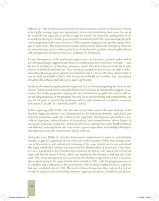150
addition, in 1986 the Federal Government reviewed incentive policies to bioethanol thereby
reducing the average sugarcane agroindustry returns and stimulating even more the use of
the available raw sugarcane to produce sugar for export. An important consequence of the
reduced attention given by the government to bioethanol and of the absence of specific poli-
cies to support its production was that in 1989 consumers began facing sporadic supply short-
ages of this biofuel. The mechanisms to create safety reserves failed and emergency measures
became necessary, such as reducing the level of bioethanol in gasoline, importing bioethanol
and using gasoline-methanol mixes as a substitute for bioethanol.
A tough consequence of the bioethanol supply crisis — by the way, a national product whose
advertising campaign suggested «use what you need because there will be no shortage» — was
the loss of confidence by Brazilian consumers, which then led to the inevitable fall in sales
of pure-bioethanol-powered cars. Thus, having accounted for 85% of new car sales in 1985,
sales of bioethanol-powered vehicles accounted for only 11.4% in 1990 [Scandiffio (2005)]. It
was not until the middle of 2003, with the launch of flexible fuel vehicles, that consumption
of hydrated bioethanol started to grow again significantly.
Paradoxically, even during the period of apparent lack of direction regarding the future of bio-
ethanol, independent studies concluded that it was necessary to maintain the program in op-
eration. The studies proposed realigning the rate of bioethanol growth to the new conditions,
but ensuring continuity of the program, not only for its environmental and social benefits, but
also for the gains in productivity underway, which made bioethanol competitive compared
with crude oil at US$ 30 a barrel [Scandiffio (2005)].
By the beginning of the 1990s, after decades of strict state control, the basic structure of the
Brazilian sugarcane industry was characterized by the following elements: agricultural and
industrial production under the control of the sugarmills; heterogeneous production, espe-
cially in sugarcane; underutilization of by-products; and competitiveness driven largely by
low salaries and mass production. Technical differences among firms in the North Northeast
and Midsouth were significant and, even within a given region there existed sharp differences
in productivity and scale of production [CGEE (2007a)].
During the early 1990s the Brazilian Government implemented a series of administrative
changes, as part of a significant review of its role in the economy. Within that context, a pro-
cess of liberalization and institutional reshaping of the sugar alcohol sector was unleashed.
The Sugar and Alcohol Institute was closed and the administration of bioethanol related mat-
ters were transferred to the Conselho Interministerial do Açúcar e do Álcool (Interministerial
Sugar and Alcohol Council Cima), which was headed by the Ministry of Industry and Trade
until 1999, when management was assumed by the Ministry of agriculture. A move towards a
free-market pricing in the sugar-alcohol sector started in 1991, with the progressive removal
of subsidies and a reduction of the government’s role in fixing bioethanol prices, a process
that was completed only in 1999. The result of those changes was the creation of a new set
of rules to organize the relationships between sugarcane producers, bioethanol producers,
Bioetanol-Ingles-06.indd 150Bioetanol-Ingles-06.indd 150 11/11/2008 16:28:1911/11/2008 16:28:19
 