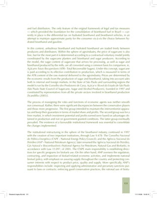 151
and fuel distributors. The only feature of the original framework of legal and tax measures
— which provided the foundation for the consolidation of bioethanol fuel in Brazil — cur-
rently in place is the differential tax on hydrated bioethanol and bioethanol vehicles, in an
attempt to maintain approximate parity for the consumer vis-à-vis the choice between hy-
drated bioethanol and gasoline.
In this context, anhydrous bioethanol and hydrated bioethanol are traded freely between
producers and distributors. Within the sphere of agroindustry, the price of sugarcane is also
free, but for the most part it is determined according to a contractual voluntary model jointly
coordinated by the sugarcane planters and bioethanol and sugar producers. According to
the model, the sugar content of sugarcane that arrives for processing, as well as sugar and
bioethanol produced by the mills, are all converted using a common basis for comparison, ie,
Açúcares Totais Recuperáveis (ATR - Total Recoverable Sugars). Under this concept, sugarcane
is paid according to its effective contribution to production, which is measured in terms of
the ATR content of the raw material delivered to the agroindustry. Prices are determined by
the economic results from the production of sugar and bioethanol, taking into account sales
both in internal and foreign markets. In the State of São Paulo and surrounding regions the
model is run by the Conselho dos Produtores de Cana, Açúcar e Álcool do Estado de São Paulo
(São Paulo State Council of Sugarcane, Sugar and Alcohol Producers), founded in 1997 and
constituted by representatives from all the private sectors involved in bioethanol production
[Scandiffio (2005)].
The process of reassigning the roles and functions of economic agents was neither smooth
nor consensual. Rather, there were significant discrepancies between the conservative players
and those more progressive. The first group intended to maintain the interventionist appara-
tus and keep their guaranties in terms of market share and profits. The second group was for a
freer market, in which investment potential and profits earned were based on advantages ob-
tained in production and not on government granted conditions. The latter group eventually
prevailed. The existence of a favourable institutional framework was essential to consolidate
the changes implemented.
The institutional restructuring in the sphere of the bioethanol industry continued in 1997
with the creation of two important institutions, through Law 9.478: The Conselho Nacional
de Política Energética (CNPE - National Energy Policy Council); and the Agência Nacional do
Petróleo (ANP - National Petroleum Agency), later renamed the Agência Nacional do Petróleo,
Gás Natural e Biocombustíveis (National Agency for Petroleum, Natural Gas and Biofuels), in
accordance with Law 11.097, of 2005. The CNPE main responsibility is establishing direc-
tives for specific programs for biofuels use. On the other hand, ANP oversees the regulation,
contracting, and inspection of biofuel-related economic activities, and implements national
biofuel policy, with emphasis on assuring supply throughout the country and protecting con-
sumer interests with respect to product price, quality and supply. More specifically, ANP’s
responsibilities include: inspecting and applying administrative and pecuniary sanctions pur-
suant to laws or contracts; enforcing good conservation practices, the rational use of biofu-
Bioetanol-Ingles-06.indd 151Bioetanol-Ingles-06.indd 151 11/11/2008 16:28:1911/11/2008 16:28:19
 