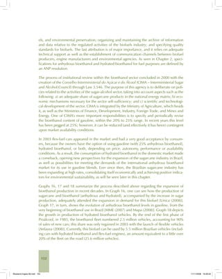 152
els, and environmental preservation; organizing and maintaining the archive of information
and data relative to the regulated activities of the biofuels industry; and specifying quality
standards for biofuels. The last attribution is of major importance, and it relies on adequate
technical support as well as the establishment of communication channels between biofuel
producers, engine manufacturers and environmental agencies. As seen in Chapter 2, speci-
fications for anhydrous bioethanol and hydrated bioethanol for fuel purposes are defined by
an ANP resolution.
The process of institutional review within the bioethanol sector concluded in 2000 with the
creation of the Conselho Interministerial do Açúcar e do Álcool (CIMA – Interministerial Sugar
and Alcohol Council) through Law 3.546. The purpose of this agency is to deliberate on poli-
cies related to the activities of the sugar-alcohol sector, taking into account aspects such as the
following: a) an adequate share of sugarcane products in the national energy matrix; b) eco-
nomic mechanisms necessary for the sector self-sufficiency; and c) scientific and technologi-
cal development of the sector. CIMA is integrated by the Ministry of Agriculture, which heads
it, as well as the Ministries of Finance, Development, Industry, Foreign Trade, and Mines and
Energy. One of CIMA’s more important responsibilities is to specify and periodically revise
the bioethanol content of gasoline, within the 20% to 25% range. In recent years this level
has been pegged at 25%; however, it can be reduced (and effectively it has been) contingent
upon market availability conditions.
In 2003 flex-fuel cars appeared in the market and had a very good acceptance by consum-
ers, because the owners have the option of using gasoline (with 25% anhydrous bioethanol),
hydrated bioethanol, or both, depending on price, autonomy, performance or availability
conditions. As a result, the consumption of hydrated bioethanol in the domestic market made
a comeback, opening new perspectives for the expansion of the sugarcane industry in Brazil,
as well as possibilities for meeting the demands of the international anhydrous bioethanol
market for its use in gasoline blends. Ever since then, the Brazilian sugarcane industry has
been expanding at high rates, consolidating itself economically and achieving positive indica-
tors for environmental sustainability, as will be seen later in this chapter.
Graphs 16, 17 and 18 summarize the process described above regarding the expansion of
bioethanol production in recent decades. In Graph 16, one can see how the production of
sugarcane and bioethanol (anhydrous and hydrated), accompanied by the increase in sugar
production, adequately attended the expansion in demand for this biofuel [Unica (2008)].
Graph 17, in turn, shows the evolution of anhydrous bioethanol levels in gasoline, from the
very beginning of bioethanol use in Brazil [MME (2007) and Mapa (2008)]. Graph 18 depicts
the growth in production of hydrated bioethanol vehicles. By the end of the first phase of
Proálcool, in 1985, the bioethanol fleet numbered 2.5 million vehicles, accounting for 90%
of sales of new cars; this share was only regained in 2003 with the launch of flexible vehicles
[Anfavea (2008)]. Currently, this biofuel can be used by 5.5 million Brazilian vehicles (includ-
ing cars with hydrated bioethanol and flex-fuel engines), an amount equivalent to a little over
20% of the fleet on the road (25.6 million vehicles).
Bioetanol-Ingles-06.indd 152Bioetanol-Ingles-06.indd 152 11/11/2008 16:28:2011/11/2008 16:28:20
 