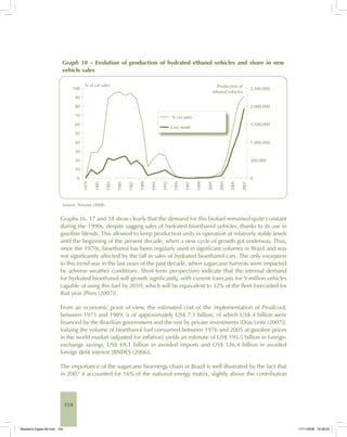 154
Graph 18 – Evolution of production of hydrated ethanol vehicles and share in new
vehicle sales
Source: Anfavea (2008).
Graphs 16, 17 and 18 show clearly that the demand for this biofuel remained quite constant
during the 1990s, despite sagging sales of hydrated bioethanol vehicles, thanks to its use in
gasoline blends. This allowed to keep production units in operation at relatively stable levels
until the beginning of the present decade, when a new cycle of growth got underway. Thus,
since the 1970s, bioethanol has been regularly used in significant volumes in Brazil and was
not significantly affected by the fall in sales of hydrated bioethanol cars. The only exception
to this trend was in the last years of the past decade, when sugarcane harvests were impacted
by adverse weather conditions. Short-term perspectives indicate that the internal demand
for hydrated bioethanol will growth significantly, with current forecasts for 9 million vehicles
capable of using this fuel by 2010, which will be equivalent to 32% of the fleet forecasted for
that year [Pires (2007)].
From an economic point of view, the estimated cost of the implementation of Proálcool,
between 1975 and 1989, is of approximately US$ 7.1 billion, of which US$ 4 billion were
financed by the Brazilian government and the rest by private investments [Dias Leite (2007)].
Valuing the volume of bioethanol fuel consumed between 1976 and 2005 at gasoline prices
in the world market (adjusted for inflation) yields an estimate of US$ 195.5 billion in foreign-
exchange savings, US$ 69.1 billion in avoided imports and US$ 126.4 billion in avoided
foreign debt interest [BNDES (2006)].
The importance of the sugarcane bioenergy chain in Brazil is well illustrated by the fact that
in 2007 it accounted for 16% of the national energy matrix, slightly above the contribution
Bioetanol-Ingles-06.indd 154Bioetanol-Ingles-06.indd 154 11/11/2008 16:28:2011/11/2008 16:28:20
 