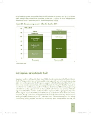 155
of hydroelectric power (responsible for 90% of Brazil’s electric power), and 36.4% of the na-
tional energy supply derived from renewable sources (see Graph 19). In short, energy derived
from sugarcane is a significant pillar of the Brazilian energy supply.
Graph 19 – Primary energy sources utilized in Brazil in 2007
Source: MME (2008).
6.2. Sugarcane agroindustry in Brazil
Sugarcane has been cultivated in Brazil since 1532, when it was introduced by Martim Afonso,
the first Portuguese colonizer, who intended to build sugar mills such as those already existing
at the time on the Azores Islands. The species adapted well to Brazilian soil and during the en-
tire colonial period was extensively and successfully cultivated along the Brazilian coast. Doz-
ens of mills were built there, especially in the Bahian Recôncavo and Pernambuco, providing
a foundation for the sugar economy in Brazil, which lasted almost two centuries. With the
expulsion of the Dutch from the Northeast and the expansion of the sugar agroindustry in the
Antilles region, around the middle of the 17th century, production in Brazil decreased in rela-
tive terms, though it remained an important activity in the Brazilian economy. The creation of
the Sugar and Alcohol Institute, in 1933, when the use of automotive bioethanol was already
a blossoming reality, provided new life into the industry. Also, from that time onwards, the
Bioetanol-Ingles-06.indd 155Bioetanol-Ingles-06.indd 155 11/11/2008 16:28:2011/11/2008 16:28:20
 