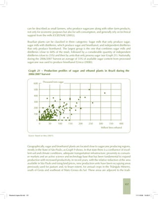 157
can be described as small farmers, who produce sugarcane along with other farm products,
not only for economic purposes but also for self-consumption, and generally rely on technical
support from the mills [CGEE/NAE (2005)].
Brazilian plants can be classified in three categories: Sugar mills that only produce sugar;
sugar mills with distilleries, which produce sugar and bioethanol; and independent distilleries
that only produce bioethanol. The largest group is the one that combines sugar mills and
distilleries (close to 60% of the total), followed by a considerable quantity of independent
distilleries (close to 35%) and then by units that only process sugar (see Graph 21). Nationally,
during the 2006/2007 harvest an average of 55% of available sugar content from processed
sugarcane was used to produce bioethanol [Unica (2008)].
Graph 21 – Production profiles of sugar and ethanol plants in Brazil during the
2006/2007 harvest
Source: Based on Idea (2007)].
Geographically, sugar and bioethanol plants are located close to sugarcane producing regions,
mostly in the State of São Paulo, as Graph 9 shows. In that state there is a confluence of excel-
lent soil and climate conditions, adequate transportation infrastructure, proximity to consum-
er markets and an active science and technology base that has been fundamental to expand
production with increased productivity. In recent years, with the relative reduction of the area
available in São Paulo and rising land prices, new production units have been occupying areas
previously used for pasture and, to lesser extent, for annual crops in the Triângulo Mineiro,
south of Goiás and southeast of Mato Grosso do Sul. These areas are adjacent to the tradi-
Bioetanol-Ingles-06.indd 157Bioetanol-Ingles-06.indd 157 11/11/2008 16:28:2111/11/2008 16:28:21
 