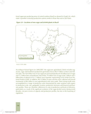 158
tional sugarcane-producing areas of central southern Brazil (as showed in Graph 24), which
make it possible to develop production systems similar to those that exist in São Paulo.
Figure 24 – Locations of new sugar and alcohol plants in Brazil
Source: CGEE (2006).
According to harvest figures for 2006/2007, the sugarcane agroindustry (which includes sug-
arcane, sugar and bioethanol production) generated close to R$ 41 billion in direct and indi-
rect sales. The 420 million tons of raw sugarcane processed produced 30 million tons of sugar
and 17.5 billion litres of bioethanol. Out of that, 19 million tons of sugar (US$ 7 billion) and 3
billion litres of ethanol (US $ 1.5 billion) were exported, representing 2.65% of the Gross Na-
tional Product (GNP). In addition, R$ 12 billion in taxes and fees were collected and annual
investments of R$5 billion in new agroindustrial units were made. These strong results were
accomplished by a range of productive units characterized by wide variations with respect
to production scale, size, geographic location, production structures and financial and busi-
ness profiles. There are, therefore, differences in costs of production and levels of efficiency,
particularly as a result of the significant evolution of the sugar-alcohol sector during recent
decades, not just in terms of capacity and production profiles, but also in the loosening of
regulations.
Bioetanol-Ingles-06.indd 158Bioetanol-Ingles-06.indd 158 11/11/2008 16:28:2111/11/2008 16:28:21
 