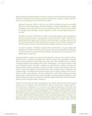 159
Brazilian sugar and bioethanol plants currently in operation can be classified into three groups,
taking into consideration their financial situation, productivity indicators, and the introduc-
tion of new technologies (based on IEL/Sebrae, 2006):
Stagnated companies: Plants in critical or pre-critical conditions because accumulated
debt and outdated technology with little possibility of acting independently in a highly
competitive sector. Only with new resources and specific lines of credit can the outlook
be changed; old technologies must be updated to enable increased agroindustrial pro-
ductivity.
Profitable companies: Plants that were able to successfully adapt to sector deregulation
and the lack of definition on energy policy in Brazil during the 1990s. They have ex-
panded production capacity and invested in new technologies, resulting in reduced costs
and increase productivity. Either individually or in groups, some of these companies have
diversified their activities to handle international logistics and sales of their products.
Innovative companies: Profitable companies that, by themselves or in partnerships with
multinationals, stand out from the previous group. They have diversified their technologi-
cal base for producing sugarcane-based products and opened up new perspectives for
adding value to sugarcane.
Associated with the expansion of sugar-alcohol production, there has been significant diver-
sification in the composition and origin of the capital invested in this agroindustry. Originally
almost exclusively based on family businesses, they were often founded and run by Italian
immigrants and their descendents in the Center South Region, or by regional families in the
case of Northeast plants. Currently, in addition to family business, capital investments are
being made by a range of companies (Cosan, Costa Pinto, Guarani, Nova America, São Mar-
tinho) as well as by strategic national (Votorantim, Vale, Camargo Correa, Odebrecht) and
foreign investors. The latter group includes investors from a variety of nations, such as France
(Tereos, Sucden, Louis Dreyfus), Germany (Sudzucker), United States (Bunge, Comanche
Clean Energy, Cargill, Global Foods), Spain (Abengoa), Guatemala (Ingenio Pantaleón), India
(Bharat Petroleum, Hindustran Petroleum, India Oil), England (ED&F Man, British Petroleum),
Malaysia (Kouk) and Japan (Mitsui, Marubeni).
Another innovation has been the increasing presence of both national and foreign financial
investors such as Goldman Sachs, Merryll Lynch, Adeco (George Soros), Tarpon, UBS Pac-
tual and Cerona, individually or in consortium with sugarcane operators. In the latter case
it is worth mentioning the investment groups formed specifically to implement platforms for
the production and sale of sugarcane bioethanol, such as Infinity Bio-Energy, Brenco (Brazil
Renewable Energy Company) and Clean Energy Brazil. Typically, the business model based
on foreign capital includes Brazilian partners, with an important participation of foreign com-
panies in dozens of mergers and acquisitions that have taken place in recent years. Although
this diversification is very important, and reflects the confidence of foreign investors and the
Bioetanol-Ingles-06.indd 159Bioetanol-Ingles-06.indd 159 11/11/2008 16:28:2211/11/2008 16:28:22
 