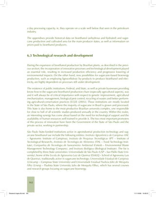 162
a day processing capacity, ie, they operate on a scale well below that seen in the petroleum
industry.
The appendixes provide historical data on bioethanol (anhydrous and hydrated) and sugar-
cane production and cultivated area for the main producer states, as well as information on
prices paid to bioethanol producers.
6.3 Technological research and development
During the expansion of bioethanol production by Brazilian plants, as described in the previ-
ous section, the incorporation of innovative processes and technological development played
an essential role, resulting in increased production efficiency and progressive lowering of
environmental impacts. On the other hand, new possibilities for sugarcane-based bioenergy
production, such as employing lignocellulosic by-products to produce bioethanol and elec-
tricity, are highly dependent on processes still under development.
The existence of public institutions, Federal, and State, as well as private businesses providing
know-how to the sugarcane bioethanol production chain (especially agricultural aspects), was
and it will always be of critical importance with respect to genetic improvement, agricultural
mechanization, management, biological pest control, recycling of wastes and better-perform-
ing agricultural-conservation practices [CGEE (2005)]. These institutions are mostly located
in the State of São Paulo, where the majority of sugarcane in Brazil is grown and processed.
This State is also home to the most productive Brazilian university complex, one responsible
for close to half of all scientific studies produced annually in the country. Within this realm,
an interesting synergy has come about based on the need for technological support and the
availability of human resources well trained to provide it. The two most important promoters
of this process of innovation have been the Government of the State of São Paulo and the
private sector, working in partnership.
São Paulo State-funded institutions active in agroindustrial production technology and sug-
arcane bioethanol use include the following entities: Instituto Agronômico de Campinas (IAC
– Agronomic Institute of Campinas), Instituto de Pesquisas Tecnológicas (IPT – Institute of
Tecnological Research), Instituto de Tecnologia de Alimentos (ITAL – Food Technology Insti-
tute), Companhia de Tecnologia de Saneamento Ambiental (Cetesb – Environmental Waste
Management Technology Company), and Instituto Biológico (Biological Institute). The list is
completed by three State universities: Universidade de São Paulo (USP – Sao Pablo State Uni-
versity), home of the Escola de Agronomia Luiz de Queiroz (ESALQ – School of Agronomy Luis
de Queiroz), traditionally active in sugarcane technology; Universidade Estadual de Campinas
(Unicamp – Campinas State University) and Universidade Estadual Paulista Júlio de Mesquita
Filho (Unesp – Paulista State University Julio de Mesquita Filho), which has several courses
and research groups focusing on sugarcane bioenergy.
Bioetanol-Ingles-06.indd 162Bioetanol-Ingles-06.indd 162 11/11/2008 16:28:2311/11/2008 16:28:23
 