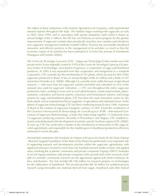 163
The oldest of these institutions is the Instituto Agronômico de Campinas, with experimental
research stations throughout the State. The Institute began working with sugarcane as early
as 1892. Since 1994, and in association with private enterprises (with which it shares an
annual budget of R$ 2 million), the IAC has run ProCana an active program for the genetic
improvement of sugarcane varieties that periodically launches new varieties and introduces
new sugarcane management methods [Landell (2003)]. Procana has successfully introduced
innovative and efficient practices in the management of its activities; so much so that the
economic impact of its activities has been estimated at 13 times the amount of investments
[Hasegawa and Furtado (2006)].
The Centro de Tecnologia Canavieira (CTC – Sugarcane Technology Center) stands out in the
private sector. It was originally created in 1970 as the Centro de Tecnologia Copersuca (Coper-
suca Center of Technology), associated to Copersuca, a cooperative of sugar and bioethanol
producers. In 2005 it was separated from that cooperative and reorganized as a nonprofit
corporation. CTC currently has the membership of 161 plants, which account for 60% of the
sugarcane produced in Brazil. It has an annual budget of R$ 45 million and a body of 107
researchers [Furtado et al. (2008)]. Although it is currently more visible because of agricultural
research — with more than 60 sugarcane varieties launched and cultivated on 43% of the
national area used for sugarcane cultivation — CTC acts throughout the entire sugarcane
production chain, working in areas such as rural administration, variety improvement, phyto-
sanitation, cultivation and harvest systems, extraction and fermentation systems, and energy
systems for sugar and bioethanol plants. CTC has been the main innovation center for São
Paulo plants and an important technical supporter of agricultural and industrial issues. In the
sphere of sugarcane biotechnology, CTC has been conducting research since 1990. A pioneer
in Brazil in the creation of sugarcane transgenic varieties, in 1997 it lead the constitution of
the Consórcio Internacional de Biotecnologia de Cana-de-açúcar (ICSB – International Con-
sortium of Sugarcane Biotechnology), a body that today brings together 17 institutions from
12 sugarcane producing countries. Recently, in Pernambuco and Alagoas, CTC installed re-
search units dedicated to the development of varieties specific for those regions [CTC (2008)].
To sum up, CTC has surely been a leader in the introduction of innovations in the sugar-al-
cohol agroindustry and responsible for the notable gains in bioethanol production efficiency
witnessed in recent decades.
Among State institutions, the Fundação de Amparo à Pesquisa do Estado de São Paulo (Fapesp
- Research Support Foundation of the State of São Paulo) has performed a very important role
in supporting research and development activities within the sugarcane agroindustry, with
significant resources invested in more than one hundred research studies in basic and applied
areas, involving the academic community and private companies [Fapesp (2007)]. Examples
of recent Fapesp initiatives with private companies (who provide half of the resources avail-
able for scientific community research) are the agreements signed with Dedini Indústrias de
Base and Braskem. The first includes R$ 100 million for research projects on technologies
for the elaboration of bioethanol. The second provides R$ 50 million for synthesis-process
research using renewable raw materials derived from sugars, bioethanol and other biofuel
Bioetanol-Ingles-06.indd 163Bioetanol-Ingles-06.indd 163 11/11/2008 16:28:2311/11/2008 16:28:23
 