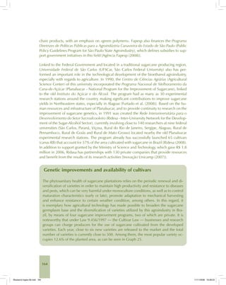 164
chain products, with an emphasis on «green polymers». Fapesp also finances the Programa
Diretrizes de Políticas Públicas para a Agroindústria Canavieira do Estado de São Paulo (Public
Policy Guidelines Program for São Paulo State Agroindustry), which defines subsidies to sup-
port government initiatives in this field [Agência Fapesp (2008)].
Linked to the Federal Government and located in a traditional sugarcane producing region,
Universidade Federal de São Carlos (UFSCar, São Carlos Federal University) also has per-
formed an important role in the technological development of the bioethanol agroindustry,
especially with regards to agriculture. In 1990, the Centro de Ciências Agrárias (Agricultural
Science Center) of this university incorporated the Programa Nacional de Melhoramento da
Cana-de-Açúcar (Planalsucar - National Program for the Improvement of Sugarcane), linked
to the old Instituto do Açúcar e do Álcool. The program had as many as 30 experimental
research stations around the country, making significant contributions to improve sugarcane
yields in Northeastern states, especially in Alagoas [Furtado et al. (2008)]. Based on the hu-
man resources and infrastructure of Planalsucar, and to provide continuity to research on the
improvement of sugarcane genetics, in 1991 was created the Rede Interuniversitária para o
Desenvolvimento do Setor Sucroalcooleiro (Ridesa - Inter-University Network for the Develop-
ment of the Sugar-Alcohol Sector), currently involving close to 140 researchers at nine federal
universities (São Carlos, Paraná, Viçosa, Rural do Rio de Janeiro, Sergipe, Alagoas, Rural de
Pernambuco, Rural de Goiás and Rural de Mato Grosso) located nearby the old Planalsucar
experimental research stations. The program already has successfully launched 65 cultivars
(canas RB) that account for 57% of the area cultivated with sugarcane in Brazil [Ridesa (2008).
In addition to support granted by the Ministry of Science and Technology, which gave R$ 1.8
million in 2006, Ridasa has partnerships with 130 private companies that provide resources
and benefit from the results of its research activities [Inovação Unicamp (2007)].
Genetic improvements and availability of cultivars
The phytosanitary health of sugarcane plantations relies on the periodic renewal and di-
versification of varieties in order to maintain high productivity and resistance to diseases
and pests, which can be very harmful under monoculture conditions, as well as to control
maturation characteristics (early or late), promote adaptation to mechanical harvesting
and enhance resistance to certain weather condition, among others. In this regard, it
is exemplary how agricultural technology has made possible to broaden the sugarcane
germplasm base and the diversification of varieties utilized by this agroindustry in Bra-
zil, by means of four sugarcane improvement programs, two of which are private. It is
noteworthy that under Law 9.456/1997 — the Cultivar Law — businesses and research
groups can charge producers for the use of sugarcane cultivated from the developed
varieties. Each year, close to six new varieties are released to the market and the total
number of varieties is currently close to 500. Among them, the most popular variety oc-
cupies 12.6% of the planted area, as can be seen in Graph 25.
Bioetanol-Ingles-06.indd 164Bioetanol-Ingles-06.indd 164 11/11/2008 16:28:2311/11/2008 16:28:23
 
