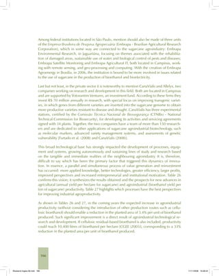 166
Among federal institutions located in São Paulo, mention should also be made of three units
of the Empresa Brasileira de Pesquisa Agropecuária (Embrapa - Brazilian Agricultural Research
Corporation), which in some way are connected to the sugarcane agroindustry: Embrapa
Environmental Research, in Jaguariúna, focusing on themes associated with the rehabilita-
tion of damaged areas, sustainable use of water and biological control of pests and diseases;
Embrapa Satellite Monitoring and Embrapa Agricultural IT, both located in Campinas, work-
ing with remote sensing, and geo-processing and computing. With the creation of Embrapa
Agroenergy in Brasilia, in 2006, the institution is bound to be more involved in issues related
to the use of sugarcane in the production of bioethanol and bioelectricity.
Last but not least, in the private sector it is noteworthy to mention CanaVialis and Allelyx, two
companies working on research and development in this field. Both are located in Campinas
and are supported by Votorantim Ventures, an investment fund. According to these firms they
invest R$ 70 million annually in research, with special focus on improving transgenic variet-
ies, in which genes from different varieties are inserted into the sugarcane genome to obtain
more productive varieties resistant to disease and drought. CanaVialis has three experimental
stations, certified by the Comissão Técnica Nacional de Biossegurança (CTNBio - National
Technical Commission for Biosecurity), for developing its activities and servicing agreements
signed with 34 plants. Together, the two companies have a team of more than 150 research-
ers and are dedicated to other applications of sugarcane agroindustrial biotechnology, such
as molecular markers, advanced variety management systems, and assessments of genetic
vulnerability [Furtado et al. (2008) and CanaVialis (2008)].
This broad technological base has strongly impacted the development of processes, equip-
ment and systems, growing autonomously and sustaining lines of study and research based
on the tangible and immediate realities of the neighbouring agroindustry. It is, therefore,
difficult to say which has been the primary factor that triggered this dynamics of innova-
tion. In essence, a parallel and simultaneous process of value generation and reinvestment
has occurred: more applied knowledge, better technologies, greater efficiency, larger profits,
improved perspectives and increased entrepreneurial and institutional motivation. Table 26
confirms this vision; it synthesizes the results obtained and the prospects for new advances in
agricultural (annual yield per hectare for sugarcane) and agroindustrial (bioethanol yield per
ton of sugarcane) productivity. Table 27 highlights which processes have the best perspectives
for improving industrial agroproductivity.
As shown in Tables 26 and 27, in the coming years the expected increase in agroindustrial
productivity (without considering the introduction of other production routes such as cellu-
losic bioethanol) should enable a reduction in the planted area of 3.4% per unit of bioethanol
produced. Such significant improvement is a direct result of agroindustrial technological re-
search and development. If cellulosic residual-based bioethanol is also included, productivity
could reach 10,400 litres of bioethanol per hectare [CGEE (2005)], corresponding to a 33%
reduction in the planted area per unit of bioethanol produced.
Bioetanol-Ingles-06.indd 166Bioetanol-Ingles-06.indd 166 11/11/2008 16:28:2411/11/2008 16:28:24
 