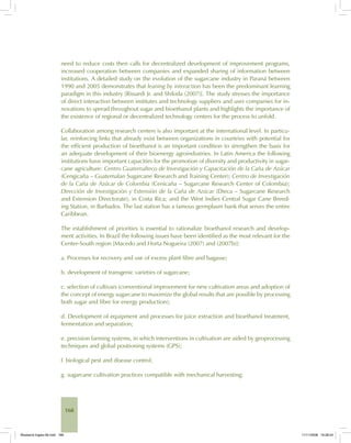 168
need to reduce costs then calls for decentralized development of improvement programs,
increased cooperation between companies and expanded sharing of information between
institutions. A detailed study on the evolution of the sugarcane industry in Paraná between
1990 and 2005 demonstrates that leaning by interaction has been the predominant learning
paradigm in this industry [Rissardi Jr. and Shikida (2007)]. The study stresses the importance
of direct interaction between institutes and technology suppliers and user companies for in-
novations to spread throughout sugar and bioethanol plants and highlights the importance of
the existence of regional or decentralized technology centers for the process to unfold.
Collaboration among research centers is also important at the international level. In particu-
lar, reinforcing links that already exist between organizations in countries with potential for
the efficient production of bioethanol is an important condition to strengthen the basis for
an adequate development of their bioenergy agroindustries. In Latin America the following
institutions have important capacities for the promotion of diversity and productivity in sugar-
cane agriculture: Centro Guatemalteco de Investigación y Capacitación de la Caña de Azúcar
(Cengicaña – Guatemalan Sugarcane Research and Training Center); Centro de Investigación
de la Caña de Azúcar de Colombia (Cenicaña – Sugarcane Research Center of Colombia);
Dirección de Investigación y Extensión de la Caña de Azúcar (Dieca – Sugarcane Research
and Extension Directorate), in Costa Rica; and the West Indies Central Sugar Cane Breed-
ing Station, in Barbados. The last station has a famous germplasm bank that serves the entire
Caribbean.
The establishment of priorities is essential to rationalize bioethanol research and develop-
ment activities. In Brazil the following issues have been identified as the most relevant for the
Center-South region [Macedo and Horta Nogueira (2007) and (2007b)]:
a. Processes for recovery and use of excess plant fibre and bagasse;
b. development of transgenic varieties of sugarcane;
c. selection of cultivars (conventional improvement for new cultivation areas and adoption of
the concept of energy sugarcane to maximize the global results that are possible by processing
both sugar and fibre for energy production);
d. Development of equipment and processes for juice extraction and bioethanol treatment,
fermentation and separation;
e. precision farming systems, in which interventions in cultivation are aided by geoprocessing
techniques and global positioning systems (GPS);
f. biological pest and disease control;
g. sugarcane cultivation practices compatible with mechanical harvesting;
Bioetanol-Ingles-06.indd 168Bioetanol-Ingles-06.indd 168 11/11/2008 16:28:2411/11/2008 16:28:24
 