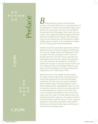 H H
H C C O H
H H HH
HCCOH
HH
C2
H5
OH
C2
H5
OH
Preface
Biofuel production started to attract growing
attention in the early 2000s because of mounting interest in
the development of cleaner and renewable energy sources:
biofuels were seen as part of the drive to move beyond
the prevalent fossil-fuel paradigm. Brazil stands out in this
context, with a sugarcane bioethanol programme that has
delivered remarkable results along the entire production
chain, from the improvement and development of higher-
yielding sugarcane varieties to the manufacture of engines
that run on any gasoline and bioethanol blend.
President Luiz Inácio Lula da Silva requested the National
Bank of Economic and Social Development (BNDES) and
the Center for Strategic Studies and Management (CGEE)
to produce this book, principally in order to share the
Brazilian experience with other nations, especially with
developing countries located in tropical and subtropical
areas. This motivation also underlay the contributions
made by the Economic Commission for Latin America and
the Caribbean (ECLAC) and the Regional Office for Latin
America and the Caribbean of the Food and Agriculture
Organization of the United Nations (FAO).
Biofuels have been in the spotlight recently owing to
the surges in food and agricultural commodity prices for
which biofuel production has often been held largely
responsible. This book stresses the need to distinguish
between different types of biofuel production systems
before making assertions regarding their impact, not only
on food prices, but also on food security and energy and
environmental balances. Biofuels are not all the same
in terms of impacts and benefits or even in terms of the
origin of their raw inputs. The book makes the point that
bioethanol made from sugarcane, for example, has little to
do with bioethanol made from wheat or maize. Sugarcane
bioethanol is advocated as preferable to other biofuels
both because of its food security impacts and because of
environmental and energy aspects.
Bioetanol-00 Inglês.indd 17Bioetanol-00 Inglês.indd 17 11/11/2008 16:23:4711/11/2008 16:23:47
 