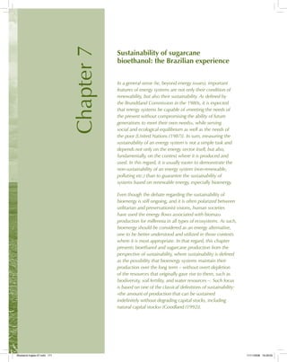 Chapter7
Sustainability of sugarcane
bioethanol: the Brazilian experience
In a general sense (ie, beyond energy issues), important
features of energy systems are not only their condition of
renewability, but also their sustainability. As defined by
the Brundtland Commission in the 1980s, it is expected
that energy systems be capable of «meeting the needs of
the present without compromising the ability of future
generations to meet their own needs», while serving
social and ecological equilibrium as well as the needs of
the poor [United Nations (1987)]. In sum, measuring the
sustainability of an energy system is not a simple task and
depends not only on the energy vector itself, but also,
fundamentally, on the context where it is produced and
used. In this regard, it is usually easier to demonstrate the
non-sustainability of an energy system (non-renewable,
polluting etc.) than to guarantee the sustainability of
systems based on renewable energy, especially bioenergy.
Even though the debate regarding the sustainability of
bioenergy is still ongoing, and it is often polarized between
utilitarian and preservationist visions, human societies
have used the energy flows associated with biomass
production for millennia in all types of ecosystems. As such,
bioenergy should be considered as an energy alternative,
one to be better understood and utilized in those contexts
where it is most appropriate. In that regard, this chapter
presents bioethanol and sugarcane production from the
perspective of sustainability, where sustainability is defined
as the possibility that bioenergy systems maintain their
production over the long term – without overt depletion
of the resources that originally gave rise to them, such as
biodiversity, soil fertility, and water resources –. Such focus
is based on one of the classical definitions of sustainability:
«the amount of production that can be sustained
indefinitely without degrading capital stocks, including
natural capital stocks» [Goodland (1992)].
Bioetanol-Ingles-07.indd 171Bioetanol-Ingles-07.indd 171 11/11/2008 16:29:0011/11/2008 16:29:00
 