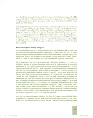 175
in Section 3.5, as previously mentioned. Similar results supporting the advantages offered by
sugarcane bioethanol in terms of reductions in greenhouse gas emissions and the consequent
mitigation of climate change have been presented in several studies [Concawe (2007), Esmap
(2005) and IPCC (2008)].
According to the Brazilian Communication to the United Nations Framework Convention on
Climate Change (1994 figures), the utilization of sugarcane energy has reduced carbon emis-
sions by 13% in the energy sector. Considering Brazilian agroindustry production volumes
(2003), the substitution of ethanol for gasoline and the generation of energy using bagasse re-
duced equivalent CO2
emissions by 27.5 million and 5.7 million tons, respectively [Goldem-
berg et al. (2008)]. Calculations for similar situations indicate that for each 100 million tons
of sugarcane used for energy, the emission of 12.6 million tons of equivalent CO2
could be
avoided (taking into account ethanol, bagasse and surplus electric power provided to the grid)
[Unica (2007)].
Emissions of gases with local impacts
In bioethanol production, the local-impact emissions that are of the most concern come from
pre-harvest burning and boiler chimneys. Straw burning increases production, but it is consid-
ered to be an environmental problem that affects mostly local cities in sugarcane regions. Bra-
zilian public agencies are, therefore, strongly inclined to restrict this practice (which implies,
indirectly, cutting by hand, a process which is harder when the sugarcane is unburned).
The best example of this stance can be seen in São Paulo, where State Law 11.241, 2002 es-
tablished a deadline for unburned sugarcane harvesting to be implemented in all areas to be
mechanized by 2021, while permitting the remaining areas and areas smaller than 150 hect-
ares to continue burning until 2031. Due to pressures from environmental organizations and
the Public Attorney, an agreement between the state government of São Paulo and sugarcane
agribusiness has moved these deadlines up to 2014 and 2017, respectively, with additional
burning restrictions in areas undergoing expansion. In the same vein, the authorization for
56 new São Paulo ethanol plants starting in 2008 was made contingent on the adoption of
mechanized-raw sugarcane harvesting. The results of this process can be seen by remote sat-
ellite monitoring and show that unburned sugarcane harvesting accounts for 47% of the area
planted in São Paulo for the 2007/2008 harvest. This has enabled the avoidance of 3,900 tons
of particulate matter from being released into the atmosphere [Cetesb (2008)]. In other states,
such as Goiás e Mato Grosso, similar initiatives to establish schedules for the elimination of
burning can be seen, although thus far, results have not been measured. Besides environmen-
tal issues, it is also possible to utilize the energy from straw burning for power generation and
this is one of the positive factors for raw sugarcane harvesting.
With the introduction of modern boilers in the plants (ie, less excess air and higher flame
temperatures), chimney gas nitrogen oxide levels have reached levels similar to those obser-
ved in other thermal energy systems. Levels are now controlled by environmental agencies
Bioetanol-Ingles-07.indd 175Bioetanol-Ingles-07.indd 175 11/11/2008 16:29:0011/11/2008 16:29:00
 