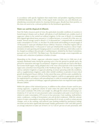 176
in accordance with specific legislation that entails limits and penalties regarding emissions
(CONAMA Resolution 382, 2006). In this regard, boiler emissions can, and effectively are,
abandoning conventional systems for cleaning chimney gases. Results have been positive, so
this does not seem to be a relevant problem for the bioethanol agroindustry.
Water use and the disposal of effluents
From the hydro resources point of view, the particularly favorable conditions of countries in
humid tropical climates such as Brazil, with plenty of well distributed rain, enables much of
sugarcane culture to be carried out without irrigation. In the case of Brazil, it is estimated
that irrigated agricultural areas amount to 3.3 million hectares, or around 4% of the area cul-
tivated. Annual average runoff in Brazil is 5.74 thousand km3
, compared with an estimated
water consumption of 55 km3
, ie, less than 1% of the needs and enabling an annual supply of
34 thousand m3
water per inhabitant [Souza (2005a)]. However, in Brazilian regions with an
annual availability below 1.5 thousand m3
water per inhabitant the situation is critical. Imple-
mentation of water granting and charging systems is currently underway, which allow water to
be charged according to the principle of «polluter/payer» (drafted by the Basin Committees,
pursuant to Law 9.433/1997, The Water Law). This should encourage a more responsible use
of water and a reduction of pollution in bodies of water.
Depending on the climate, sugarcane cultivation requires 1500 mm to 2500 mm of ad-
equately distributed water during the growing cycle (a hot dry period for growth and a dry
period for maturation and sugar accumulation). Irrigation is practically not used in the Brazi-
lian Center-South region, being adopted only in the most critical periods in the Center-West
region and, somewhat more frequently, in the Northeast region. In the latter case, irrigation is
used as «salvation irrigation» at sugarcane planting, to ensure sprouting under dry conditions,
and as «supplementary irrigation» under other rainfall conditions in periods of most critical
growth development [Souza (2005a)]. To the extent that areas with less water availability be-
come occupied by sugarcane, it is believed that irrigation could be an appropriate option (to
be implemented in accordance with prevailing laws) in order to maintain agricultural output.
Currently, in the opinion of Embrapa, sugarcane plantations have not impacted water quality
[Rosseto (2004)].
Within the sphere of the industrial process, in addition to the volume of water used for pro-
cessing sugarcane, a significant volume of water enters the plant with the sugarcane itself
since water constitutes 70% of the cane weight. So, although the volume for processing is es-
timated at 21 m3
per ton of cane processed, water consumption and waste is much lower. In
relation to water consumption, 87% occurs in four processes: Cane washing, multi-jet/baro-
metric condensers, cooling of fermentation vats and alcohol condensers. With the rational-
ization of water consumption (recycling and turning off of circuits, as well as certain process
changes, such as dry washing, and reduced cane washing enabled by mechanical cutting),
net water use has been significantly decreased. Studies performed in 1997 and 2005 point to
an average reduction in water use of from 5 m3
to 1.83 m3
per ton of cane processed, with
Bioetanol-Ingles-07.indd 176Bioetanol-Ingles-07.indd 176 11/11/2008 16:29:0011/11/2008 16:29:00
 
