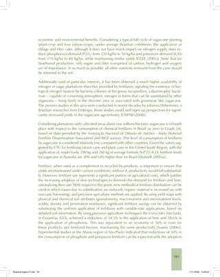 181
economic and environmental benefits. Considering a typical full cycle of sugarcane planting
(plant-crop and four ratoon-crops), under average Brazilian conditions, the application of
stillage and filter cake, although it does not have much impact on nitrogen supply, does re-
duce phosphorous demand (P2
O5
) from 220 kg/ha to 50 kg/ha and potassium demand (K2
O)
from 170 kg/ha to 80 kg/ha, while maintaining similar yields [CGEE (2005)]. Note that for
bioethanol production, only sugars and fiber (comprised of carbon, hydrogen and oxygen)
are of importance. In as much as possible, all other nutrients removed from the cane should
be returned to the soil.
Additionally (and of particular interest), it has been observed a much higher availability of
nitrogen in sugar plantations than that provided by fertilizers, signaling the existence of bio-
logical nitrogen fixation by bacteria colonies of the genus Azospirillum, a diazotrophic bacte-
rium – capable of converting atmospheric nitrogen in forms that can be assimilated by other
organisms – living freely in the rhizome area or associated with gramineae like sugarcane.
The pioneer studies in this area were conducted in recent decades by Johanna Döbereiner, a
Brazilian researcher from Embrapa; those studies could well open up perspectives for signifi-
cantly increased yields in the sugarcane agroindustry [CNPAB (2008)].
Considering plantations with cultivated areas above one millions hectares, sugarcane is in fourth
place with respect to the consumption of chemical fertilizers in Brazil (as seen in Graph 24),
based on data provided by the Associação Nacional de Difusão de Adubos - Anda (National
Fertilizer Dissemination Association) and IBGE surveys. This level of consumption of fertilizers
by sugarcane is considered relatively low, compared with other countries. Given the values sug-
gested by CTC for fertilizing ratoon cane and plant cane in the Center-South Region, with the
application of, respectively, 290 kg and 260 kg of average formula N-P2
O5
-K2
O, fertilizer levels
for sugarcane in Australia are 30% and 54% higher than for Brazil [Donzelli (2005a)].
Fertilizer, when used as a complement to recycled by-products, is important to ensure that
yields are maintained under current conditions; without it, productivity would fall substantial-
ly. However, fertilizer use represents a significant portion of agricultural costs, which justifies
the increasing adoption of new technologies to diminish the demand for fertilizer and lime,
rationalizing their use. With respect to this point, new methods of fertilizer distribution can be
cited in which losses due to volatilization are reduced, organic material is increased (as with
raw cane harvesting), and precision agriculture methods are applied. By using yield maps with
physical and chemical soil attributes (granulometry, macronutrient and micronutrient levels,
acidity, density and penetration resistance), significant fertilizer savings can be obtained by
substituting the uniform application of fertilizers with variable-rate applications, based on
detailed soil information. By using precision agriculture techniques the Usina Jales Machado,
in Goianésia (GO), achieved a reduction of 34.5% in the application of lime and 38.6% in
the application of phosphorus. This was equivalent to an economy of 36% in costs for
these products, per fertilized hectare, maintaining the same productivity [Soares (2006)].
Experimental studies in the Araras region of São Paulo indicated that reductions of 50% in
the consumption of phosphate and potassium fertilizer can be expected with the adoption
Bioetanol-Ingles-07.indd 181Bioetanol-Ingles-07.indd 181 11/11/2008 16:29:0311/11/2008 16:29:03
 
