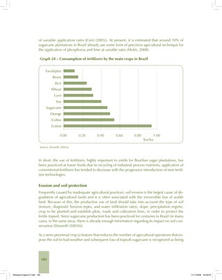 182
of variable application rates [Cerri (2005)]. At present, it is estimated that around 10% of
sugarcane plantations in Brazil already use some form of precision agricultural technique for
the application of phosphorus and lime at variable rates (Molin, 2008).
Graph 24 – Consumption of fertilizers by the main crops in Brazil
Source: Donzelli (2005a).
In short, the use of fertilizers, highly important to yields for Brazilian sugar plantations, has
been practiced at lower levels due to recycling of industrial process nutrients; application of
conventional fertilizers has tended to decrease with the progressive introduction of new fertil-
izer technologies.
Erosion and soil protection
Frequently caused by inadequate agricultural practices, soil erosion is the largest cause of de-
gradation of agricultural lands and it is often associated with the irreversible loss of arable
land. Because of this, the productive use of land should take into account the type of soil
(texture, diagnostic horizon types, and water infiltration rates), slope, precipitation regime,
crop to be planted and establish plots, roads and cultivation lines, in order to protect the
fertile topsoil. Since sugarcane production has been practiced for centuries in Brazil (in many
cases, in the same area), there is already enough information regarding its impact on soil con-
servation [Donzelli (2005b)].
As a semi-perennial crop (a feature that reduces the number of agricultural operations that ex-
pose the soil to bad weather and subsequent loss of topsoil) sugarcane is recognized as being
Bioetanol-Ingles-07.indd 182Bioetanol-Ingles-07.indd 182 11/11/2008 16:29:0411/11/2008 16:29:04
 