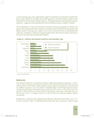 183
a soil-conserving crop, a fact supported by Graph 25 (topsoil loss and rainwater runoff for dif-
ferent crops in Brazil). For example, soil loss with sugarcane is only 62% of that for soybean. From
the point of view of rainwater retention capacity – an important aspect for farming and for soybean.
protection – sugarcane is demonstrably one of the most efficient crops, as Graph 25 confirms.
The increasing use of raw cane harvesting, reviewed in previous paragraphs (in which straw
protects the soil against the direct impacts of raindrops and soil requires less preparation and
tilling), should, in coming years, improve even more conservation levels of soil planted with
sugarcane, resulting in a reduction of approximately 50% in the levels of soil loss and rainwa-
ter runoff currently observed [(Donzelli (2005b)].
Graph 25 – Soil loss and rainwater runoff for some Brazilian crops
Source: Donzelli (2005b).
Biodiversity
The efficient production of bioethanol in Brazil implies the planting of sugarcane, a mono-
culture whose environmental impact depends on the original characteristics of the land and
on mitigation measures. Thus, with regard to endangering pre-existing biodiversity, the effects
of sugarcane planting in areas previously occupied by other crops or where there has been
extensive cattle farming are certainly distinct to planting in virgin areas, especially forests. In
the first case, there is a change in land use; in the second case, significant negative impacts
are possible.
Brazilian law (in particular, the Código Florestal Brasileiro (Brazilian Forest Code), Law 4.771,
of 1965, and Law 7.803, of 1989) determines that farms have to preserve a Reserva Legal
Bioetanol-Ingles-07.indd 183Bioetanol-Ingles-07.indd 183 11/11/2008 16:29:0411/11/2008 16:29:04
 