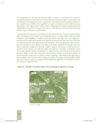 184
- RL (Legal Reserve): This is an area located within a property or rural possession (except for
permanent preserves), dedicated to the sustainable use of natural resources, conservation and
rehabilitation of ecological processes, conservation of biodiversity and the shelter and protec-
tion of native fauna and flora. The Legal Reserve must be a minimum of 20% of the total area,
depending on the region (in the Amazon, 80%); additionally the original vegetation must be
maintained in Áreas de Preservação Permanente – APP (Permanent Preservation Areas) eg,
hilltops, slopes and banks of water bodies.
Unfortunately, the expansion of farmland over the last decades has, in general, ignored these
rules. Currently, due to increased environmental awareness, reinforcement of the responsible
institutions and availability of satellite monitoring systems (see Figure 26), such legal provi-
sions have been enforced by government agencies at several levels and have been effectively
incorporated into the farming practices of several plants, both operating and under construc-
tion. For example, in many plants in the State of São Paulo, during the last decade, there has
been a reduction of sugarcane planting in gallery (riparian) forest areas, as well as forest re-
growth in water springs: even with the significant expansion of farming, a marginal increase
of the state’s forest coverage, estimated in 3.5 million hectares, has been discerned [Instituto
Florestal (2004)]. In new units, especially in the Brazilian cerrado, concern with acting in an
environmentally correct way is evident at many companies. Motivated by the legal risks of
noncompliance and by the positive image associated with being environmentally friendly,
they seek, from the outset, to comply with the legislation applicable to Permanent Preserva-
tion Areas and Legal Reserves.
Figure 26 – Example of satellite image from monitoring of vegetation coverage
Source: CTC (2008).
Bioetanol-Ingles-07.indd 184Bioetanol-Ingles-07.indd 184 11/11/2008 16:29:0511/11/2008 16:29:05
 