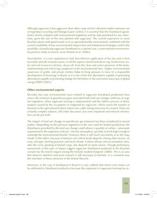 185
Although sugarcane is less aggressive than other crops and its cultivation makes extensive use
of byproduct recycling and biological pest control, it is essential that the bioethanol agroin-
dustry strictly complies with environmental legislation and be duly penalized for any infrac-
tions, given the size of the area planted with sugarcane. The current experience in many
Brazilian plants (with good results vis-à-vis agroindustry/the environment) combined with the
current availability of low-environmental-impact farm and industrial technologies confirm the
possibility of producing sugarcane bioethanol in a rational way: conservationist environmen-
tal practices make economic sense [Smeets et al. (2006)].
Nevertheless, it is very important to note that effective application of the law and a more
favorable attitude towards nature, in all the aspects mentioned above (eg, biodiversity, wa-
ter and soil resources) derives, above all, from the clear and active presence of the State,
implementing and enforcing compliance with environmental laws. Higher environmental
awareness in public and private entities helps to bring pressure in favor of a responsible
development of bioenergy in Brazil, as it is one of the few alternatives capable of promoting
alternatives capable of promoting change (for the better) in the worrisome status quo of global
energy [FBDS (2005)].
Other environmental aspects
Recently, two new environmental issues related to sugarcane bioethanol production have
arisen: the emission of greenhouse gases associated with land use changes (with loss of origi-
nal vegetation, when sugarcane farming is implemented) and the indirect process of defor-
estation caused by the occupation of rangeland by sugarcane, which causes the transfer of
livestock to the agricultural frontiers where new cattle raising areas may be created. These are
certainly complex subjects, still under discussion, but some important and relevant informa-
tion can be put forth.
The impact of land use change on greenhouse gas emissions has been considered in several
studies. Depending on the previous vegetation in the area used for biofuel production, the
disturbance provoked by the land use change could release a quantity of carbon – previously
sequestered in the vegetation and soil – into the atmosphere, possibly in levels high enough to
outweigh the environmental benefit. However, there is still much uncertainty as to the mag-
nitude of this effect, because in-balance soil carbon levels depend, among other factors, on
crop, soil type, farming practices and local climate. Carbon release and accumulation rates,
after the cyclic planting of biofuel crops, also depend on many factors. Though preliminary,
assessments of this type of impact suggest sugarcane bioethanol produced in the Brazilian
cerrado has the lowest impact among the biofuels studied [Fargione (2008)]. This is an area
that deserves attention and more research is still necessary to estimate, in a consistent way,
the real share of these emissions in the biofuel lifecycle.
Moreover, in the case of bioethanol in Brazil it is very unlikely that forest cover losses can
be attributed to bioethanol production because the expansion of sugarcane farming has oc-
Bioetanol-Ingles-07.indd 185Bioetanol-Ingles-07.indd 185 11/11/2008 16:29:0511/11/2008 16:29:05
 