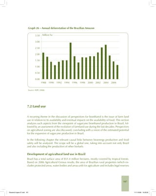 187
Graph 26 – Annual deforestation of the Brazilian Amazon
Source: INPE (2008).
7.2 Land use
A recurring theme in the discussion of perspectives for bioethanol is the issue of farm land
use in relation to its availability and eventual impacts on the availability of food. This section
analyzes such aspects from the viewpoint of sugarcane bioethanol production in Brazil, fol-
lowed by an assessment of the evolution of farmland use during the last decades. Perspectives
on agricultural zoning are also discussed, concluding with a vision of the estimated potential
for the expansion of sugarcane production in Brazil.
In the following chapter the relevant causal links between bioenergy production and food
safety will be analyzed. The scope will be a global one, taking into account not only Brazil
and also including the production of other biofuels.
Development of agricultural land use in Brazil
Brazil has a total surface area of 851.4 million hectares, mostly covered by tropical forests.
Based on 2006 Agricultural Census results, the area of Brazilian rural properties (which ex-
cludes protected areas, water bodies and areas unfit for agriculture and includes legal reserves
Bioetanol-Ingles-07.indd 187Bioetanol-Ingles-07.indd 187 11/11/2008 16:29:0611/11/2008 16:29:06
 