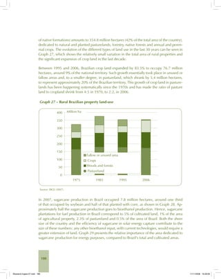 188
of native formations) amounts to 354.8 million hectares (42% of the total area of the country),
dedicated to natural and planted pasturelands, forestry, native forests and annual and peren-
nial crops. The evolution of the different types of land use in the last 30 years can be seen in
Graph 27, which shows the relatively small variation in the total area of rural properties and
the significant expansion of crop land in the last decade.
Between 1995 and 2006, Brazilian crop land expanded by 83.5% to occupy 76.7 million
hectares, around 9% of the national territory. Such growth essentially took place in unused or
fallow areas and, to a smaller degree, in pastureland, which shrank by 5.4 million hectares,
to represent approximately 20% of the Brazilian territory. This growth of crop land in pasture-
lands has been happening systematically since the 1970s and has made the ratio of pasture
land to cropland shrink from 4:5 in 1970, to 2:2, in 2006.
Graph 27 – Rural Brazilian property land-use
Source: IBGE (2007).
In 2007, sugarcane production in Brazil occupied 7.8 million hectares, around one third
of that occupied by soybean and half of that planted with corn, as shown in Graph 28. Ap-
proximately half the sugarcane production goes to bioethanol production. Hence, sugarcane
plantations for fuel production in Brazil correspond to 5% of cultivated land, 1% of the area
of agricultural property, 2.3% of pastureland and 0.5% of the area of Brazil. Both the sheer
size of the country and the efficiency of sugarcane in solar energy capture contribute to the
size of these numbers: any other bioethanol input, with current technologies, would require a
greater extension of land. Graph 29 presents the relative importance of the area dedicated to
sugarcane production for energy purposes, compared to Brazil’s total and cultivated areas.
Bioetanol-Ingles-07.indd 188Bioetanol-Ingles-07.indd 188 11/11/2008 16:29:0611/11/2008 16:29:06
 