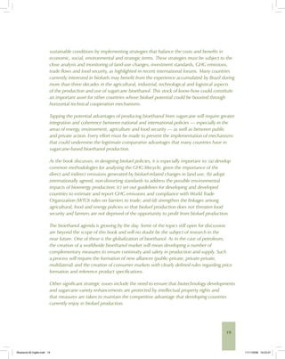 19
sustainable conditions by implementing strategies that balance the costs and benefits in
economic, social, environmental and strategic terms. These strategies must be subject to the
close analysis and monitoring of land-use changes, investment standards, GHG emissions,
trade flows and food security, as highlighted in recent international forums. Many countries
currently interested in biofuels may benefit from the experience accumulated by Brazil during
more than three decades in the agricultural, industrial, technological and logistical aspects
of the production and use of sugarcane bioethanol. This stock of know-how could constitute
an important asset for other countries whose biofuel potential could be boosted through
horizontal technical cooperation mechanisms.
Tapping the potential advantages of producing bioethanol from sugarcane will require greater
integration and coherence between national and international policies — especially in the
areas of energy, environment, agriculture and food security — as well as between public
and private action. Every effort must be made to prevent the implementation of mechanisms
that could undermine the legitimate comparative advantages that many countries have in
sugarcane-based bioethanol production.
As the book discusses, in designing biofuel policies, it is especially important to: (a) develop
common methodologies for analysing the GHG lifecycle, given the importance of the
direct and indirect emissions generated by biofuel-related changes in land use; (b) adopt
internationally agreed, non-distorting standards to address the possible environmental
impacts of bioenergy production; (c) set out guidelines for developing and developed
countries to estimate and report GHG emissions and compliance with World Trade
Organization (WTO) rules on barriers to trade; and (d) strengthen the linkages among
agricultural, food and energy policies so that biofuel production does not threaten food
security and farmers are not deprived of the opportunity to profit from biofuel production.
The bioethanol agenda is growing by the day. Some of the topics still open for discussion
are beyond the scope of this book and will no doubt be the subject of research in the
near future. One of these is the globalization of bioethanol. As in the case of petroleum,
the creation of a worldwide bioethanol market will mean developing a number of
complementary measures to ensure continuity and safety in production and supply. Such
a process will require the formation of new alliances (public-private, private-private,
multilateral) and the creation of consumer markets with clearly defined rules regarding price
formation and reference product specifications.
Other significant strategic issues include the need to ensure that biotechnology developments
and sugarcane variety enhancements are protected by intellectual property rights and
that measures are taken to maintain the competitive advantage that developing countries
currently enjoy in biofuel production.
Bioetanol-00 Inglês.indd 19Bioetanol-00 Inglês.indd 19 11/11/2008 16:23:4711/11/2008 16:23:47
 
