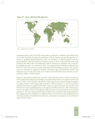 193
Figure 29 – Areas cultivated with sugarcane
Source: Adapted from Tetti (2005).
Looking forward to 2025, the CGEE study predicts an effective availability of 80 million hect-
ares for the expansion of sugarcane production in Brazil, based on cluster development sce-
narios (ie, grouped ethanol production units), the existence of sufficient logistics and area
requirements for other permanent or temporary crops. In terms of demand, this same study
estimated 205 billion liters of bioethanol would be necessary to substitute 10% of the pro-
jected global gasoline consumption for 2025. Assuming two levels of bioethanol/gasoline fuel
blend (5% and 10%) and two (current and improved) technological scenarios, the required
area was calculated to supply the Brazilian and global sugar and bioethanol market (also
taking into account that 20% of the area is kept as environmental reserve). Results are sum-
marized in Table 32 [CGEE (2005)].
Sugarcane agroindustry productivity increases, which should continue, and the introduction
of innovative fuel production technologies can significantly reduce area requirements for fuel
crops. In Table 32, the last line indicates the areas required (assuming technological progress)
to supply domestic and foreign sugar demand (4 million hectares), as well as to produce
sufficient bioethanol to supply the domestic market (6 million hectares) and include a 10%
bioethanol content in global gasoline consumption (30 million hectares), with a total require-
ment of 40 million hectares (including 8 million hectares to be reserved for environmental
protection). This area represents half of the available areas in Brazil for bioenergy production.
This suggests that the availability of suitable land does not seem to be the limiting factor for
rational promotion of bioethanol for domestic consumption and exports in the production
regions [CGEE (2005)].
Bioetanol-Ingles-07.indd 193Bioetanol-Ingles-07.indd 193 11/11/2008 16:29:0811/11/2008 16:29:08
 
