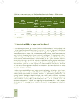 194
Table 32 – Area requirements for bioethanol production for the 2025 global market
Scenario
Global
ethanol
consumption
Technology
Area cultivated in sugarcane (million ha)
Use of
available
land
Sugar
production:
domestic
market and
exports
Bioethanol production
Total
required
areaDomestic
market
Exports
E5 102.5
Current 4.5 8.5 19.0 32 40
Improved 4.0 6.0 15.0 25 31
E10 205.0
Current 4.5 8.5 38.0 51 64
Improved 4.0 6.0 30.0 40 50
Source: CGEE (2005).
7.3 Economic viability of sugarcane bioethanol
Clearly, for the sustainability of bioethanol production it is fundamental that production costs
– comprising all agroindustrial activity and investments for growing sugarcane and industrial
plant implementation – are covered by the returns. In previous chapters, some economic
aspects have been discussed, such as price formation mechanisms, bioethanol competitive-
ness compared to sugar production, the economic importance of the sugar-alcohol industry
and the learning curve reflecting the sustained reduction of costs over the last decades. In
this section the bioethanol economics analysis is taken up once again, presenting aspects of
competitiveness vis-à-vis oil, the cost structure of bioethanol in Brazil and the projections of
prices for this biofuel in the next years. It is important to acknowledge that in recent years
there has been significant volatility in prices and exchange rates making the task of analyz-
ing costs and prices more difficult. However, for purposes of general conclusions, the results
presented below are sufficient.
The low cost of sugarcane bioethanol production in Brazil is a well-known fact. Several sourc-
es estimate that costs are between US$ 0.25/liter and US$ 0.30/liter (including all inputs and
factors), which corresponds to an oil price of between US$ 36/barrel and US$ 43/barrel. This
estimate assumes gasoline prices are 10% higher than crude oil prices in terms of volume and
that substitution with anhydrous bioethanol is done on a one-to-one volume basis (a consis-
tent assumption, especially when bioethanol blends such as E10 are assumed). Under such
conditions, substitution of gasoline with bioethanol is patently viable, but a more complete
confirmation of the advantage of this biofuel can be seen by comparing plant prices prior to
taxation.
Bioetanol-Ingles-07.indd 194Bioetanol-Ingles-07.indd 194 11/11/2008 16:29:0811/11/2008 16:29:08
 