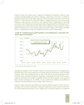 195
Graph 30 shows how prices paid to sugarcane bioethanol and gasoline producers have
evolved (excluding freight and taxation), referring, respectively, to the price of anhydrous
bioethanol in the State of São Paulo (data from Centro de Estudos Avançados em Economia
Aplicada – CEPEA (Center for Advanced Studies in Applied Economics), part of the Escola
Superior de Agricultura Luiz de Queiroz, (Luiz Queiroz School of Agriculture at São Paulo
University), and US Gulf Coast Conventional Gasoline Regular Spot Price FOB data from US
Energy Information Administration (EIA, 2008). CEPEA regularly monitors anhydrous and hy-
drated bioethanol prices in four Brazilian states (São Paulo, Alagoas, Pernambuco and Mato
Grosso), constituting one of the most reliable information sources in this market.
Graph 30 – Evolution of prices paid to producer, not including taxes: US gasoline and
Brazil sugarcane bioethanol
Source: Data from CEPEA (2008) and EIA (2008).
Although the adoption of the US dollar enables USA and Brazil prices to be compared, this
should be done with caution taking into account the significant depreciation of the US dollar
starting in 2005. The US dollar lost close to 30% of its value in two years leading to overes-
timate the value of Brazilian bioethanol. Regardless, these graphs show that in recent years,
sugarcane bioethanol has brought consistently better prices than gasoline at the producer
level, without including taxes or subsidies. In sum, under these conditions, the addition of
anhydrous bioethanol leads to lower average market fuel prices.
In Brazil, federal and state taxes differentiate between different types of vehicle fuels, de-
pending on the economic implications and typical applications of each; diesel oil and biofu-
els receive preferential treatment. Hence, higher taxes are levied on gasoline in comparison
Bioetanol-Ingles-07.indd 195Bioetanol-Ingles-07.indd 195 11/11/2008 16:29:0911/11/2008 16:29:09
 