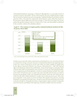196
with hydrated bioethanol, natural gas, or diesel oil. Although there is a reasonable amount of
variation in state tax rates (ICMS - Service and Goods Tax), the taxes, freight and sales margins
that are levied on manufacturer prices for gasoline, hydrated bioethanol and diesel increase
prices by 239%, 112% and 63%, respectively. These reference values reflect the situation in
Rio de Janeiro, March 2008 and can be seen in Graph 31. Note that in the graph, the amount
paid to the gasoline producer refers to a volume of 0.75 liter, since the product as delivered
to the consumer contains 25% anhydrous ethanol.
Graph 31 – Price structure of regular gasoline, hydrated bioethanol and diesel oil (Rio
de Janeiro, March 2008)
Source: Values based figures from on ANP (2007), CEPEA (2008) and Petrobras (2008).
Another way to assess the relative attractiveness of bioethanol vis-à-vis conventional fuels is
to compare the average consumer sale prices of hydrated bioethanol and regular gasoline.
In this case, surveys of fuel prices can be used. These are made available on regular basis
by the Agência Nacional do Petróleo, Gás Natural e Biocombustíveis – ANP (The National
Agency for Petroleum, Natural Gas and Biofuels), using a broad sample covering the whole
of Brazil [ANP (2007)]. Examining the series of prices, it can be seen that hydrated bioetha-
nol is competitively priced with gasoline, in terms of cost per kilometer traveled. This is due
to the lower manufacturer price, as well as the more favorable tariff structure (as noted in
the previous paragraph). In the case of flexible fuel vehicles, where the user selects the fuel
at the time the tank is filled, bioethanol is usually chosen when priced at up to 70% of the
price of gasoline. In this respect, it can be seen that in the majority of recent years, choosing
bioethanol over gasoline has made sense, except for some short periods lasting a few weeks
as shown in Graph 32. The graph also shows a regular pattern of price variation, rising at the
end of the harvest and falling at the beginning, around the middle of the first semester.
Bioetanol-Ingles-07.indd 196Bioetanol-Ingles-07.indd 196 11/11/2008 16:29:0911/11/2008 16:29:09
 