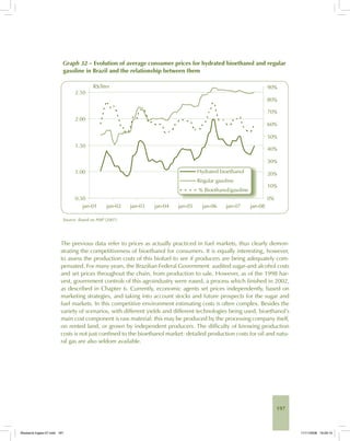 197
Graph 32 – Evolution of average consumer prices for hydrated bioethanol and regular
gasoline in Brazil and the relationship between them
Source: Based on ANP (2007).
The previous data refer to prices as actually practiced in fuel markets, thus clearly demon-
strating the competitiveness of bioethanol for consumers. It is equally interesting, however,
to assess the production costs of this biofuel to see if producers are being adequately com-
pensated. For many years, the Brazilian Federal Government audited sugar-and alcohol costs
and set prices throughout the chain, from production to sale. However, as of the 1998 har-
vest, government controls of this agroindustry were eased, a process which finished in 2002,
as described in Chapter 6. Currently, economic agents set prices independently, based on
marketing strategies, and taking into account stocks and future prospects for the sugar and
fuel markets. In this competitive environment estimating costs is often complex. Besides the
variety of scenarios, with different yields and different technologies being used, bioethanol’s
main cost component is raw material: this may be produced by the processing company itself,
on rented land, or grown by independent producers. The difficulty of knowing production
costs is not just confined to the bioethanol market: detailed production costs for oil and natu-
ral gas are also seldom available.
Bioetanol-Ingles-07.indd 197Bioetanol-Ingles-07.indd 197 11/11/2008 16:29:1011/11/2008 16:29:10
 