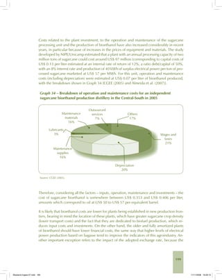 199
Costs related to the plant investment, to the operation and maintenance of the sugarcane
processing unit and the production of bioethanol have also increased considerably in recent
years, in particular because of increases in the prices of equipment and materials. The study
developed by NIPE/Unicamp estimated that a plant with an annual processing capacity of two
million tons of sugarcane could cost around US$ 97 million (corresponding to capital costs of
US$ 0.13 per liter estimated at an internal rate of return of 12%, a ratio debt/capital of 50%,
with an 8% interest rate and production of 40 kWh of surplus electrical power per ton of pro-
cessed sugarcane marketed at US$ 57 per MWh. For this unit, operation and maintenance
costs (including depreciation) were estimated at US$ 0.07 per liter of bioethanol produced,
with the breakdown shown in Graph 34 [CGEE (2005) and Almeida et al. (2007)].
Graph 34 – Breakdown of operation and maintenance costs for an independent
sugarcane bioethanol production distillery in the Central-South in 2005
Source: CGEE (2005).
Therefore, considering all the factors – inputs, operation, maintenance and investments – the
cost of sugarcane bioethanol is somewhere between US$ 0.353 and US$ 0.406 per liter,
amounts which correspond to oil at US$ 50 to US$ 57 per equivalent barrel.
It is likely that bioethanol costs are lower for plants being established in new production fron-
tiers, bearing in mind the location of these plants, which have greater sugarcane crop density
(lower transport costs) and the fact that they are dedicated to biofuel production, which re-
duces input costs and investments. On the other hand, the older and fully amortized plants
of bioethanol should have lower financial costs, the same way that higher levels of electrical
power production based on bagasse tend to improve the indicators of this agroindustry. An-
other important exception refers to the impact of the adopted exchange rate, because the
Bioetanol-Ingles-07.indd 199Bioetanol-Ingles-07.indd 199 11/11/2008 16:29:1011/11/2008 16:29:10
 
