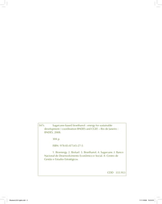 S47s Sugarcane-based bioethanol : energy for sustainable
development / coordination BNDES and CGEE – Rio de Janeiro :
BNDES, 2008.
304 p.
ISBN: 978-85-87545-27-5
1. Bioenergy. 2. Biofuel. 3. Bioethanol. 4. Sugarcane. I. Banco
Nacional de Desenvolvimento Econômico e Social. II. Centro de
Gestão e Estudos Estratégicos.
CDD 333.953
Bioetanol-00 Inglês.indd 2Bioetanol-00 Inglês.indd 2 11/11/2008 16:23:4511/11/2008 16:23:45
 