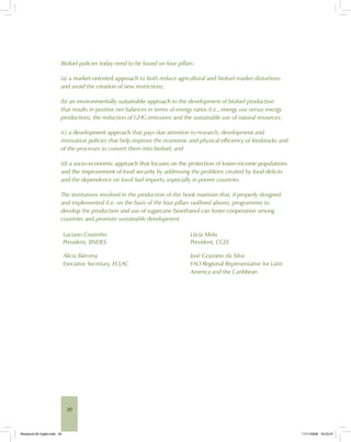 20
Biofuel policies today need to be based on four pillars:
(a) a market-oriented approach to both reduce agricultural and biofuel market distortions
and avoid the creation of new restrictions;
(b) an environmentally sustainable approach to the development of biofuel production
that results in positive net balances in terms of energy ratios (i.e., energy use versus energy
production), the reduction of GHG emissions and the sustainable use of natural resources;
(c) a development approach that pays due attention to research, development and
innovation policies that help improve the economic and physical efficiency of feedstocks and
of the processes to convert them into biofuel; and
(d) a socio-economic approach that focuses on the protection of lower-income populations
and the improvement of food security by addressing the problems created by food deficits
and the dependence on fossil fuel imports, especially in poorer countries.
The institutions involved in the production of this book maintain that, if properly designed
and implemented (i.e. on the basis of the four pillars outlined above), programmes to
develop the production and use of sugarcane bioethanol can foster cooperation among
countries and promote sustainable development.
Luciano Coutinho
President, BNDES
Lúcia Melo
President, CGEE
Alicia Bárcena
Executive Secretary, ECLAC
José Graziano da Silva
FAO Regional Representative for Latin
America and the Caribbean
Bioetanol-00 Inglês.indd 20Bioetanol-00 Inglês.indd 20 11/11/2008 16:23:4711/11/2008 16:23:47
 