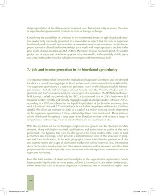 200
sharp appreciation of Brazilian currency in recent years has considerably increased the value
of sugar-alcohol agroindustrial products in terms of foreign exchange.
Considering the possibilities of continuity in the incremental process of agricultural and indus-
trial productivity previously presented, it is reasonable to expect that the costs of sugarcane
bioethanol production will remain stable or somewhat lower in relative terms, while the ex-
pected scenarios of fossil fuels maintain high price levels with no prospects of a decline to the
price levels of a few decades ago [IEA (2007)]. Therefore, from an economic point of view, the
production of sugarcane bioethanol appears to be sustainable, with essentially viable prices
and costs, without the need for subsidies to compete with conventional fuels.
7.4 Job and income generation in the bioethanol agroindustry
The important relationship between the production of sugarcane bioethanol and the demand
for labor is a central bioenergy topic in Brazil and certainly a determinant for its social viability.
The sugarcane agroindustry is a major job generator: based on the Relação Anual de Informa-
ções Sociais - RAIS (Social Information Annual Report), from the Ministry of Labor and Em-
ployment and the Pesquisa Nacional por Amostragem de Domicílios - PNAD (National House-
hold Survey), carried out periodically by IBGE, it is estimated that in 2005 there were 982
thousand workers directly and formally engaged in sugar-alcohol production [Moraes (2005)].
According to a 1997 study based on the Input-Output Matrix of the Brazilian economy, there
are 1.43 indirect jobs and 2.75 induced jobs for each direct employee in this sector [Guilhoto
(2001)].This allows an estimate for 2005 of a total of 4.1 million working people dependent
on the sugarcane agroindustry, if these relationships have been maintained. These jobs are
widely distributed throughout a large part of the Brazilian territory and include a range of
competencies and training; however, most of them are low qualification jobs.
With the evolution of the technologies employed, less growth can be observed in labor
demand, along with higher required qualifications and an increase in quality of the work
performed. This dynamic has been the driving force for many studies in the realm of rural
economics and sociology, which provide a comprehensive view of the processes in prog-
ress and their implications. In the next paragraphs, issues related to the generation of jobs
and income within the scope of bioethanol production will be covered. First, information
about the levels of employment and their recent evolution will be reviewed and then their
perspectives discussed, especially those associated with the expansion of mechanization in
sugarcane harvesting.
From the total number of direct and formal jobs in the sugar-alcohol agroindustry (which
has expanded significantly in recent years, as Table 33 shows) 63% are in the Center-South,
where more than 85% of Brazilian sugarcane is produced. This is evidence of higher labor
Bioetanol-Ingles-07.indd 200Bioetanol-Ingles-07.indd 200 11/11/2008 16:29:1111/11/2008 16:29:11
 