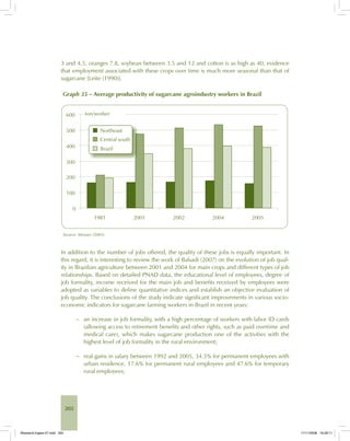 202
3 and 4.5, oranges 7.8, soybean between 3.5 and 12 and cotton is as high as 40, evidence
that employment associated with these crops over time is much more seasonal than that of
sugarcane [Leite (1990)].
Graph 35 – Average productivity of sugarcane agroindustry workers in Brazil
Source: Moraes (2005).
In addition to the number of jobs offered, the quality of these jobs is equally important. In
this regard, it is interesting to review the work of Balsadi (2007) on the evolution of job qual-
ity in Brazilian agriculture between 2001 and 2004 for main crops and different types of job
relationships. Based on detailed PNAD data, the educational level of employees, degree of
job formality, income received for the main job and benefits received by employees were
adopted as variables to define quantitative indices and establish an objective evaluation of
job quality. The conclusions of the study indicate significant improvements in various socio-
economic indicators for sugarcane farming workers in Brazil in recent years:
− an increase in job formality, with a high percentage of workers with labor ID cards
(allowing access to retirement benefits and other rights, such as paid overtime and
medical care), which makes sugarcane production one of the activities with the
highest level of job formality in the rural environment;
− real gains in salary between 1992 and 2005, 34.5% for permanent employees with
urban residence, 17.6% for permanent rural employees and 47.6% for temporary
rural employees;
Bioetanol-Ingles-07.indd 202Bioetanol-Ingles-07.indd 202 11/11/2008 16:29:1111/11/2008 16:29:11
 