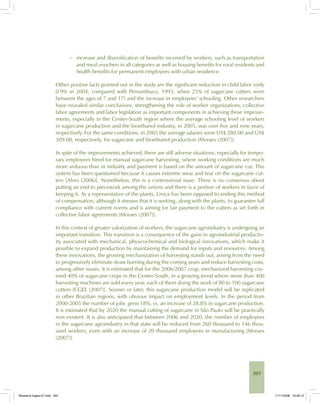 203
− increase and diversification of benefits received by workers, such as transportation
and meal vouchers in all categories as well as housing benefits for rural residents and
health benefits for permanent employees with urban residence.
Other positive facts pointed out in the study are the significant reduction in child labor (only
0.9% in 2004, compared with Pernambuco, 1993, when 25% of sugarcane cutters were
between the ages of 7 and 17) and the increase in employees’ schooling. Other researchers
have revealed similar conclusions, strengthening the role of worker organizations, collective
labor agreements and labor legislation as important components in achieving these improve-
ments, especially in the Center-South region where the average schooling level of workers
in sugarcane production and the bioethanol industry, in 2005, was over five and nine years,
respectively. For the same conditions, in 2005 the average salaries were US$ 280.00 and US$
509.00, respectively, for sugarcane and bioethanol production [Moraes (2007)].
In spite of the improvements achieved, there are still adverse situations, especially for tempo-
rary employees hired for manual sugarcane harvesting, where working conditions are much
more arduous than in industry and payment is based on the amount of sugarcane cut. This
system has been questioned because it causes extreme wear and tear on the sugarcane cut-
ters [Alves (2006)]. Nonetheless, this is a controversial issue. There is no consensus about
putting an end to piecework among the unions and there is a portion of workers in favor of
keeping it. As a representative of the plants, Unica has been opposed to ending this method
of compensation, although it stresses that it is seeking, along with the plants, to guarantee full
compliance with current norms and is aiming for fair payment to the cutters as set forth in
collective labor agreements [Moraes (2007)].
In this context of greater valorization of workers, the sugarcane agroindustry is undergoing an
important transition. This transition is a consequence of the gains in agroindustrial productiv-
ity associated with mechanical, physicochemical and biological innovations, which make it
possible to expand production by maintaining the demand for inputs and resources. Among
these innovations, the growing mechanization of harvesting stands out, arising from the need
to progressively eliminate straw burning during the coming years and reduce harvesting costs,
among other issues. It is estimated that for the 2006/2007 crop, mechanized harvesting cov-
ered 40% of sugarcane crops in the Center-South, in a growing trend where more than 400
harvesting machines are sold every year, each of them doing the work of 80 to 100 sugarcane
cutters [CGEE (2007)]. Sooner or later, this sugarcane production model will be replicated
in other Brazilian regions, with obvious impact on employment levels. In the period from
2000-2005 the number of jobs grew 18%, vs. an increase of 28.8% in sugarcane production.
It is estimated that by 2020 the manual cutting of sugarcane in São Paulo will be practically
non-existent. It is also anticipated that between 2006 and 2020, the number of employees
in the sugarcane agroindustry in that state will be reduced from 260 thousand to 146 thou-
sand workers, even with an increase of 20 thousand employees in manufacturing [Moraes
(2007)].
Bioetanol-Ingles-07.indd 203Bioetanol-Ingles-07.indd 203 11/11/2008 16:29:1211/11/2008 16:29:12
 