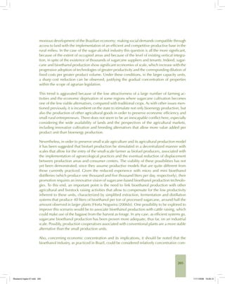 205
monious development of the Brazilian economy: making social demands compatible through
access to land with the implementation of an efficient and competitive productive base in the
rural milieu. In the case of the sugar-alcohol industry this question is all the more significant,
because of the extent of occupied areas and because of the level of existing vertical integra-
tion, in spite of the existence of thousands of sugarcane suppliers and tenants. Indeed, sugar-
cane and bioethanol production show significant economies of scale, which increase with the
progressive adoption of technologies of greater productivity and the corresponding dilution of
fixed costs per greater product volume. Under these conditions, in the larger capacity units,
a sharp cost reduction can be observed, justifying the gradual concentration of properties
within the scope of agrarian legislation.
This trend is aggravated because of the low attractiveness of a large number of farming ac-
tivities and the economic deprivation of some regions where sugarcane cultivation becomes
one of the few viable alternatives, compared with traditional crops. As with other issues men-
tioned previously, it is incumbent on the state to stimulate not only bioenergy production, but
also the production of other agricultural goods in order to preserve economic efficiency and
small rural entrepreneurs. There does not seem to be an inescapable conflict here, especially
considering the wide availability of lands and the perspectives of the agricultural markets,
including innovative cultivation and breeding alternatives that allow more value added per
product unit than bioenergy production.
Nevertheless, in order to preserve small scale agriculture and its agricultural production model
it has been suggested that biofuel production be stimulated in a decentralized manner with
scales that allow for the entry of the small-scale farmer as biofuel producers, associated with
the implementation of agroecological practices and the eventual reduction of displacement
between production areas and consumer centers. The viability of these possibilities has not
yet been demonstrated, since they assume productive models that are quite different from
those currently practiced. Given the reduced experience with micro and mini bioethanol
distilleries (which produce one thousand and five thousand liters per day, respectively), their
promotion requires an innovative vision of sugarcane-based bioethanol production technolo-
gies. To this end, an important point is the need to link bioethanol production with other
agricultural and livestock raising activities that allow to compensate for the low productivity
inherent to these units, characterized by simplified extraction, fermentation and distillation
systems that produce 40 liters of bioethanol per ton of processed sugarcane, around half the
amount observed in larger plants [Horta Nogueira (2006b)]. One possibility to be explored to
improve this scenario would be to associate bioethanol production with cattle raising, which
could make use of the bagasse from the harvest as forage. In any case, as efficient systems go,
sugarcane bioethanol production has been proven more adequate, thus far, on an industrial
scale. Possibly, production cooperatives associated with conventional plants are a more stable
alternative than the small production units.
Also, concerning economic concentration and its implications, it should be noted that the
bioethanol industry, as practiced in Brazil, could be considered relatively concentrative com-
Bioetanol-Ingles-07.indd 205Bioetanol-Ingles-07.indd 205 11/11/2008 16:29:1211/11/2008 16:29:12
 
